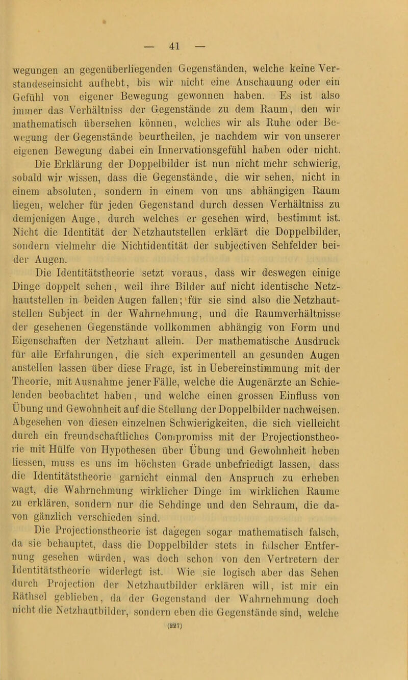 wegungen an gegenüberliegenden Gegenständen, welche keine Ver- standeseinsicht aut'hebt, bis wir nicht eine Anschauung oder ein Gefühl von eigener Bewegung gewonnen haben. Es ist also immer das Verhältniss der Gegenstände zu dem Raum, den wir mathematisch übersehen können, welches wir als Ruhe oder Be- wegung der Gegenstände beurtheilen, je nachdem wir von unserer eigenen Bewegung dabei ein Innervationsgefühl haben oder nicht. Die Erklärung der Doppelbilder ist nun nicht mehr schwierig, sobald wir wissen, dass die Gegenstände, die wir sehen, nicht in einem absoluten, sondern in einem von uns abhängigen Raum liegen, welcher für jeden Gegenstand durch dessen Verhältniss zu demjenigen Auge, durch welches er gesehen wird, bestimmt ist. Nicht die Identität der Netzhautstellen erklärt die Doppelbilder, sondern vielmehr die Nichtidentität der subjectiven Sehfelder bei- der Augen. Die Identitätstheorie setzt voraus, dass wir deswegen einige Dinge doppelt sehen, weil ihre Bilder auf nicht identische Netz- hautstellen in beiden Augen fallen;'für sie sind also die Netzhaut- steilen Subject in der Wahrnehmung, und die Raumverhältnisse der gesehenen Gegenstände vollkommen abhängig von Form und Eigenschaften der Netzhaut allein. Der mathematische Ausdruck für alle Erfahrungen, die sich experimentell an gesunden Augen anstellen lassen über diese Frage, ist in Uebereinstimmung mit der Theorie, mit Ausnahme jener Fälle, welche die Augenärzte an Schie- lenden beobachtet haben, und welche einen grossen Einfluss von Übung und Gewohnheit auf die Stellung der Doppelbilder nachweisen. Abgesehen von diesen einzelnen Schwierigkeiten, die sich vielleicht durch ein freundschaftliches Compromiss mit der Projectionstheo- rie mit Hülfe von Hypothesen über Übung und Gewohnheit heben flössen, muss es uns im höchsten Grade unbefriedigt lassen, dass die Identitätstheorie garnicht einmal den Anspruch zu erheben wagt, die Wahrnehmung wirklicher Dinge im wirklichen Raume zu erklären, sondern nur die Sehdinge und den Sehraum, die da- von gänzlich verschieden sind. Die Projectionstheorie ist dagegen sogar mathematisch falsch, da sie behauptet, dass die Doppelbilder stets in falscher Entfer- nung gesehen würden, was doch schon von den Vertretern der Identitätstheorie widerlegt ist. Wie sie logisch aber das Sehen durch Projcction der Netzhautbilder erklären will, ist mir ein Räthsel geblieben, da der Gegenstand der Wahrnehmung doch nicht die Netzhautbilder, sondern eben die Gegenstände sind, welche (»87}