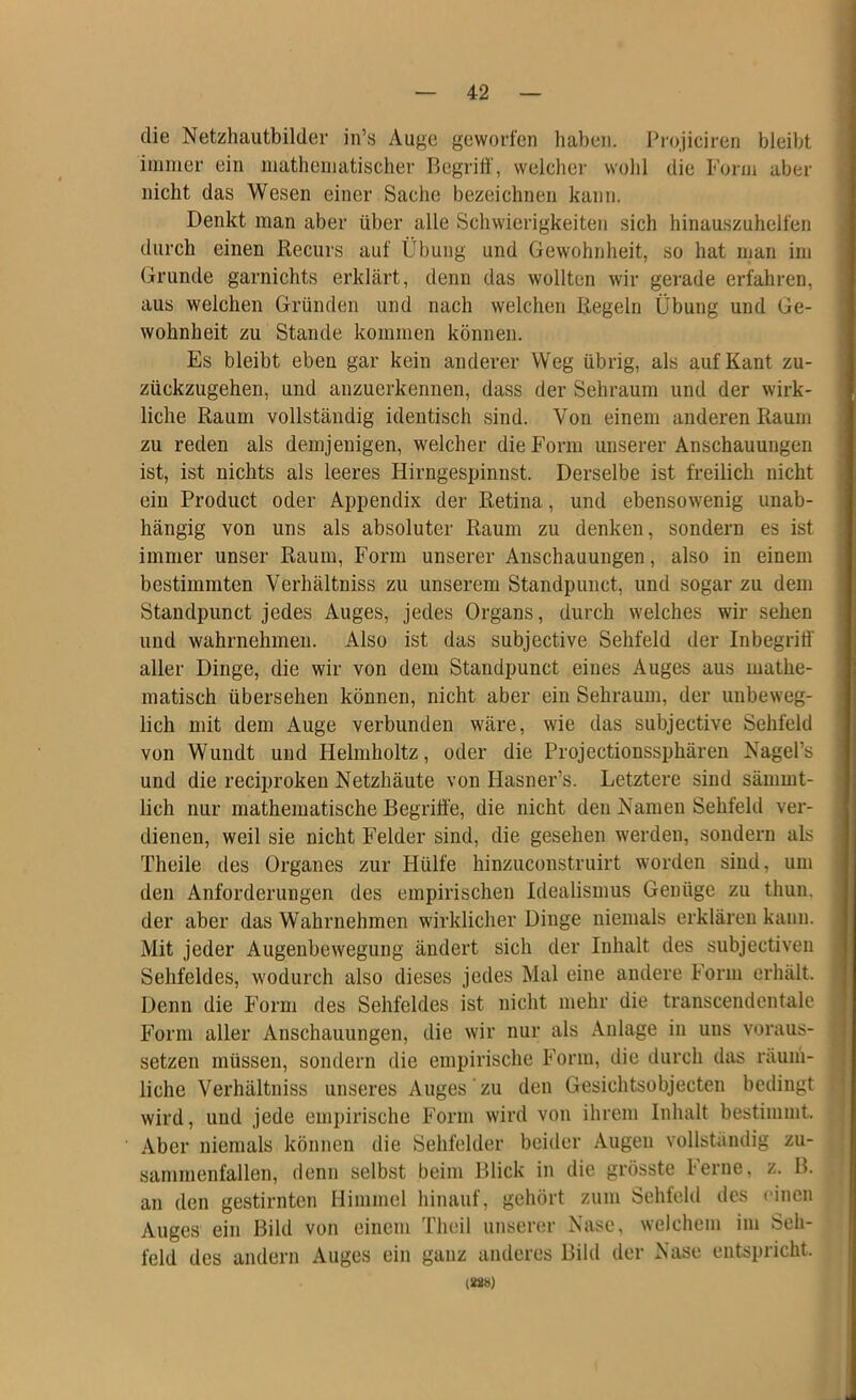 die Netzhautbilder in’s Auge geworfen haben. Projiciren bleibt ininier ein mathematischer Begriff, welcher wohl die Form aber nicht das Wesen einer Sache bezeichnen kann. Denkt man aber über alle Schwierigkeiten sich hinauszuhelfen durch einen Recurs auf Übung und Gewohnheit, so hat man im Grunde garnichts erklärt, denn das wollten wir gerade erfahren, aus weichen Gründen und nach welchen Regeln Übung und Ge- wohnheit zu Stande kommen können. Es bleibt eben gar kein anderer Weg übrig, als auf Kant zu- zückzugehen, und anzuerkennen, dass der Sehraum und der wirk- liche Raum vollständig identisch sind. Von einem anderen Raum zu reden als demjenigen, welcher die Form unserer Anschauungen ist, ist nichts als leeres Hirngespinnst. Derselbe ist freilich nicht ein Product oder Appendix der Retina, und ebensowenig unab- hängig von uns als absoluter Raum zu denken, sondern es ist immer unser Raum, Form unserer Anschauungen, also in einem bestimmten Verhältniss zu unserem Standpunct, und sogar zu dem Standpunct jedes Auges, jedes Organs, durch welches wir sehen und wahrnehmen. Also ist das subjective Sehfeld der Inbegriff' aller Dinge, die wir von dem Standpunct eines Auges aus mathe- matisch übersehen können, nicht aber ein Sehraum, der unbeweg- lich mit dem Auge verbunden wäre, wie das subjective Sehfeld von Wundt und Helmholtz, oder die Projectionssphären Nagel’s und die reciproken Netzhäute von Hasner’s. Letztere sind sämmt- lich nur mathematische Begriffe, die nicht den Namen Sehfeld ver- dienen, weil sie nicht Felder sind, die gesehen werden, sondern als Theile des Organes zur Hülfe hinzuconstruirt worden sind, um den Anforderungen des empirischen Idealismus Genüge zu thun. der aber das Wahrnehmen wirklicher Dinge niemals erklären kann. Mit jeder Augenbewegung ändert sich der Inhalt des subjectiven Sehfeldes, wodurch also dieses jedes Mal eine andere Form erhält. Denn die Form des Sehfeldes ist nicht mehr die transcendentale Form aller Anschauungen, die wir nur als Anlage in uns voraus- setzen müssen, sondern die empirische Form, die durch das räum- liche Verhältniss unseres Auges zu den Gesichtsobjecten bedingt wird, und jede empirische Form wird voji ihrem Inhalt bestimmt. Aber niemals können die Sehfelder beider Augen vollständig zu- sammenfallen, denn selbst beim Klick in die grösste Ferne, z. B. an den gestirnten Himmel hinauf, gehört zum Sehfeld des einen Auges ein Bild von einem Theil unserer Nase, welchem im Seh- feld des andern Auges ein ganz anderes Bild der Nase entspricht. (SÖB)