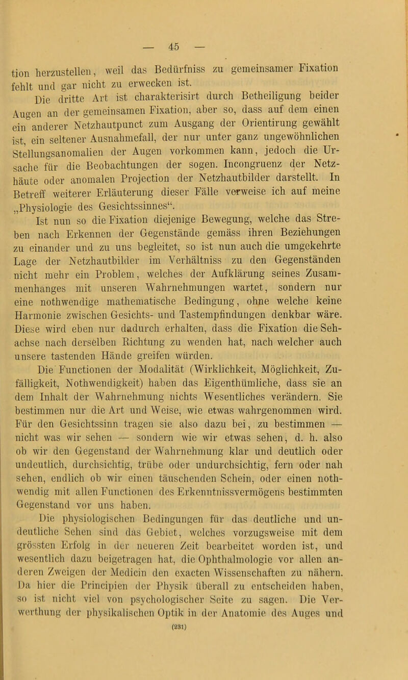 tion hevzustelleii, weil das Bedüvfniss zu gemeinsamer Fixation fehlt und gar nicht zu erwecken ist. Die dritte Art ist charakterisirt durch Betheiligung beider Auf^en an der gemeinsamen Fixation, aber so, dass auf dem einen ein'anderer Netzhautpunct zum Ausgang der Orientirung gewählt ist, ein seltener Ausnahmefall, der nur unter ganz ungewöhnlichen Stellungsanomalien der Augen verkommen kann, jedoch die Ur- sache für die Beobachtungen der sogen. Incongruenz der Netz- häute oder anomalen Projection der Netzhautbilder darstellt. In Betreff weiterer Erläuterung dieser Fälle verweise ich auf meine „Physiologie des Gesichtssinnes“. Ist nun so die Fixation diejenige Bewegung, welche das Stre- ben nach Erkennen der Gegenstände gemäss ihren Beziehungen zu einander und zu uns begleitet, so ist nun auch die umgekehrte Lage der Netzhautbilder im Verhältniss zu den Gegenständen nicht mehr ein Problem, welches der Aufklärung seines Zusam- menhanges mit unseren Wahrnehmungen wartet, sondern nur eine nothwendige mathematische Bedingung, ohne welche keine Harmonie zwischen Gesichts- und Tastempfindungen denkbar wäre. Diese wird eben nur dadurch erhalten, dass die Fixation die Seh- achse nach derselben Richtung zu wenden hat, nach welcher auch unsere tastenden Hände greifen würden. Die Functionen der Modalität (Wirklichkeit, Möglichkeit, Zu- fälligkeit, Nothwendigkeit) haben das Eigenthümliche, dass sie an dem Inhalt der Wahrnehmung nichts Wesentliches verändern. Sie bestimmen nur die Art und Weise, wie etwas wahrgenommen wird. Für den Gesichtssinn tragen sie also dazu bei, zu bestimmen — nicht was wir sehen — sondern wie wir etwas sehen, d. h. also ob wir den Gegenstand der Wahrnehmung klar und deutlich oder undeutlich, durchsichtig, trübe oder undurchsichtig, fern oder nah sehen, endlich ob wir einen täuschenden Schein, oder einen noth- wendig mit allen Functionen des Erkenntnissvermögens bestimmten Gegenstand vor uns haben. Die physiologischen Bedingungen für das deutliche und un- deutliche Sehen sind das Gebiet, welches vorzugsweise mit dem grössten Erfolg in der neueren Zeit bearbeitet worden ist, und wesentlich dazu beigetragen hat, die Ophthalmologie vor allen an- deren Zweigen der Medicin den exacten Wissenschaften zu nähern. Da hier die Principien der Physik überall zu entscheiden haben, so ist nicht viel von psychologischer Seite zu sagen. Die Ver- werthung der physikalischen Optik in der Anatomie des Auges und (281)