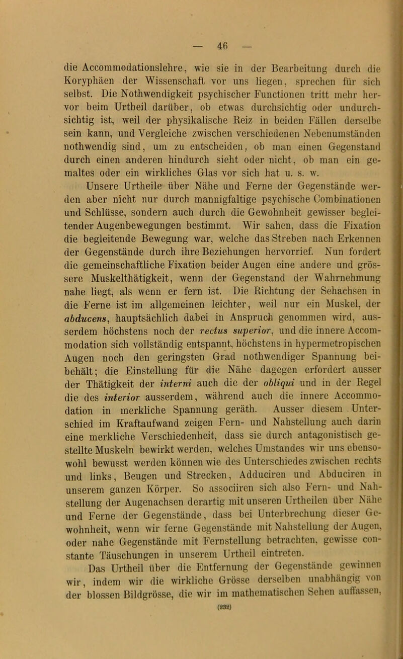 die Accoramodationslehre, wie sie in der Bearbeitung durch die Koryphäen der Wissenschaft vor uns liegen, sprechen für sich selbst. Die Nothwendigkeit psychischer Functionen tritt mehr her- vor beim Urtbeil darüber, ob etwas durchsichtig oder undurch- sichtig ist, weil der physikalische Reiz in beiden Fällen derselbe sein kann, und Vergleiche zwischen verschiedenen Nebenumständen nothwendig sind, um zu entscheiden, ob man einen Gegenstand durch einen anderen hindurch sieht oder nicht, ob man ein ge- maltes oder ein wirkliches Glas vor sich hat u. s. w. Unsere Urtheile über Nähe und Ferne der Gegenstände wer- den aber nicht nur durch mannigfaltige psychische Combinationen und Schlüsse, sondern auch durch die Gewohnheit gewisser beglei- tender Augenbewegungen bestimmt. Wir sahen, dass die Fixation die begleitende Bewegung war, welche das Streben nach Erkennen der Gegenstände durch ihre Beziehungen hervorrief. Nun fordert die gemeinschaftliche Fixation beider Augen eine andere und grös- sere Muskelthätigkeit, wenn der Gegenstand der Wahrnehmung nahe liegt, als wenn er fern ist. Die Richtung der Sehachsen in die Ferne ist im allgemeinen leichter, weil nur ein Muskel, der abducens, hauptsächlich dabei in Anspruch genommen wrd, aus- serdem höchstens noch der rectus superior, und die innere Accom- modation sich vollständig entspannt, höchstens in hypermetropischen Augen noch den geringsten Grad nothwendiger Spannung bei- behält; die Einstellung für die Nähe dagegen erfordert ausser der Thätigkeit der interni auch die der obliqui und in der Regel die des interior ausserdem, während auch die innere Accommo- dation in merkliche Spannung geräth. Ausser diesem Unter- schied im Kraftaufwand zeigen Fern- und Nahstellung auch darin eine merkliche Verschiedenheit, dass sie durch antagonistisch ge- stellte Muskeln bewirkt werden, welches Umstandes wir uns ebenso- wohl bewusst werden können wie des Unterschiedes zwischen rechts und links, Beugen und Strecken, Adduciren und Abduciren in unserem ganzen Körper. So associiren sich also Fern- und Nah- stellung der Augenachsen derartig mit unseren Urtheilen über Nähe und Ferne der Gegenstände, dass bei Unterbrechung dieser Ge- wohnheit, wenn wir ferne Gegenstände mit Nahstellung der Augen, oder nahe Gegenstände mit Fernstellung betrachten, gewisse con- stante Täuschungen in unserem Urtheil eintreten. Das Urtheil über die Entfernung der Gegenstände gewinnen wir, indem wir die wirkliche Grösse derselben unabhängig von der blossen Bildgrösse, die wir im mathematischen Sehen auffassen, (8S8)