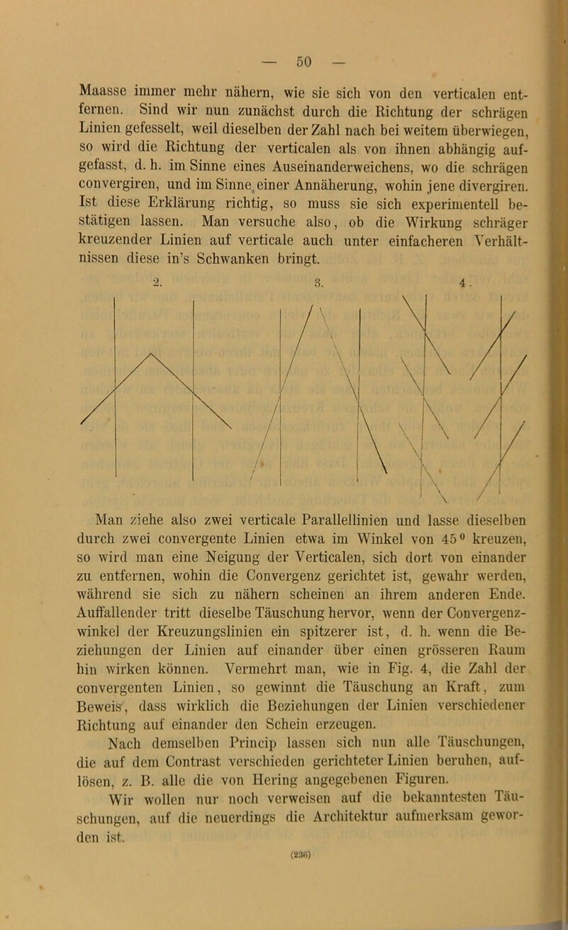 Maassc immer mehr nähern, wie sie sich von den verticalen ent- fernen. Sind wir nun zunächst durch die Richtung der schrägen Linien gefesselt, weil dieselben der Zahl nach bei weitem überwiegen, so wird die Richtung der verticalen als von ihnen abhängig auf- gefasst, d. h. im Sinne eines Auseinanderweichens, w'o die schrägen convergireu, und im Sinne,einer Annäherung, wohin jene divergiren. Ist diese Erklärung richtig, so muss sie sich experimentell be- stätigen lassen. Man versuche also, ob die Wirkung schräger kreuzender Linien auf verticale auch unter einfacheren Verhält- nissen diese in’s Schwanken bringt. Man ziehe also zwei verticale Parallellinien und lasse dieselben durch zwei convergente Linien etwa im Winkel von 45” kreuzen, so wird man eine Neigung der Verticalen, sich dort von einander zu entfernen, wohin die Convergenz gerichtet ist, gewahr werden, w^ährend sie sich zu nähern scheinen an ihrem anderen Ende. Auifallender tritt dieselbe Täuschung hervor, wenn der Convergenz- winkel der Kreuzungslinien ein spitzerer ist, d. h. wenn die Be- ziehungen der Linien auf einander über einen grösseren Raum hin wirken können. Vermehrt man, wie in Fig. 4, die Zahl der convergenten Linien, so gewinnt die Täuschung an Kraft, zum Beweis , dass wirklich die Beziehungen der Linien verschiedener Richtung auf einander den Schein erzeugen. Nach demselben Princip lassen sich nun alle Täuschungen, die auf dem Contrast verschieden gerichteter Linien beruhen, auf- lösen, z. B. alle die von Hering angegebenen Figuren. Wir wollen nur noch verweisen auf die bekanntesten Täu- schungen, auf die neuerdings die Architektur aufmerksam gewor- den ist. 3. 4. (236)