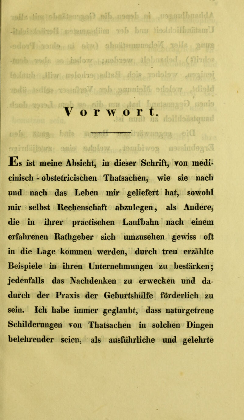 Vorwort Es ist meiiie Absicht, in dieser Schrift, von medi- cinisch - obstetricischen Thatsachen, wie sie nach und nach das Leben mir geliefert hat, sowohl mir selbst Rechenschaft abzulegen, als Andere, die in ihrer practischen Laufbahn nach einem erfahrenen Rathgeber sich umzusehen gewiss oft in die Lage kommen werden, durch treu erzählte Beispiele in iliren Unternehmungen zu bestärken; jedenfalls das Nachdenken zu erwecken und da- durch der Praxis der Geburtshülfe förderlich zu sein. Ich habe immer geglaubt, dass naturgetreue Schilderungen von Thatsachen in solchen Dingen belehrender seien, als ausführliche und gelehrte