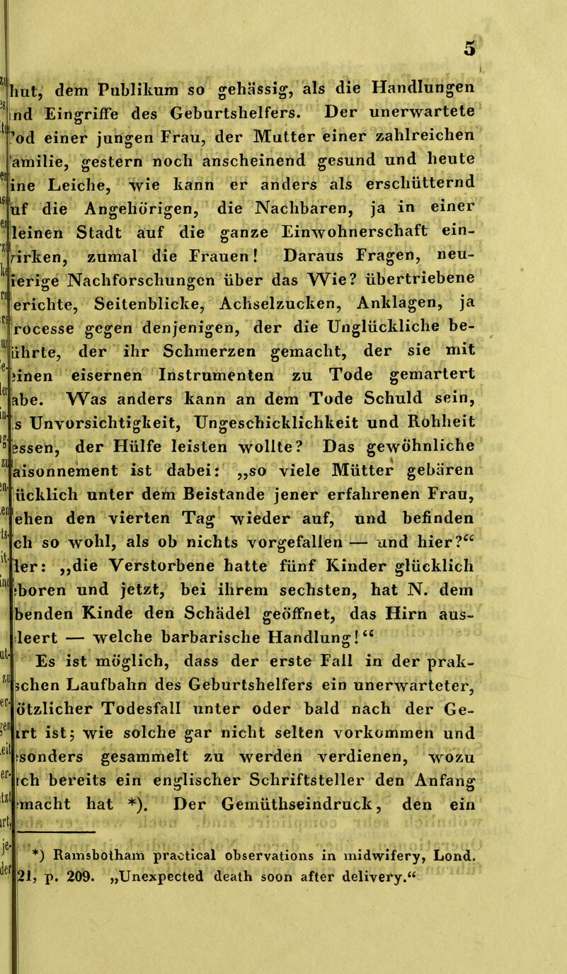 ihut, dem Publilmm so gehässig, als die Handlungen nd Eingriffe des Geburtshelfers. Der unerwartete od einer jungen Frau, der Mutter einer zahlreichen amilie, gestern noch anscheinend gesund und heute ne Leiche, wie kann er anders als erschütternd !uf die Angehörigen, die Nachbaren, ja in einer leinen Stadt auf die ganze Einwohnerschaft ein- wirken, zumal die Frauen! Daraus Fragen, neu- 'ierige Nachforschungen über das Wie? übertriebene erichte, Seitenblicke, Achselzucken, Anklagen, ja rocesse gegen denjenigen, der die Unglückliche be- ehrte, der ihr Schmerzen gemacht, der sie mit inen eisernen Instrumenten zu Tode gemartert e. Was anders kann an dem Tode Schuld sein, s Unvorsichtigkeit, Ungeschicklichkeit und Rohheit jssen, der Hülfe leisten wollte? Das gewöhnliche aisonnement ist dabei: ,,so viele Mütter gebären iicklich unter dem Beistande jener erfahrenen Frau, eben den vierten Tag wieder auf, und befinden oll so wohl, als ob nichts vorgefallen — und hier? ier: ,,die Verstorbene hatte fünf Kinder glücklich jboren und jetzt, bei ihrem sechsten, hat N. dem benden Kinde den Schädel geöffnet, das Hirn aus- leert — welche barbarische Handlung! Es ist möglich, dass der erste Fall in der prak- sehen Laufbahn des Geburtshelfers ein unerwarteter, ötzlicher Todesfall unter oder bald nach der Ge- jirt ist 5 wie solche gar nicht selten vorkommen und isonders gesammelt zu werden verdienen, wozu ch bereits ein englischer Schriftsteller den Anfang macht hat *). Der Gemüthseindruck, den ein *) Ramsbotham practical observations in midwifery, Lond. 21, p. 209. „Unexpected death soon after delivery.