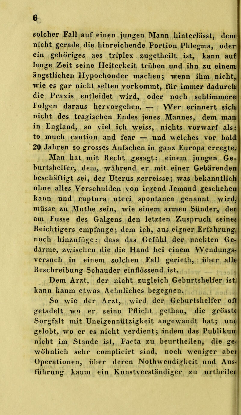 ^1 solcher Fall auf einen jungen Mann Innterlässt, dcm| nicht gerade die hinreichende Portion Phlegma, oder ein gehöriges aes triplex zugetheilt ist, kann auf lange Zeit seine Heiterkeit trüben und ihn zu einem ängstlichen Hypochonder machen; wenn ihm nicht, wie es gar nicht selten vorkommt, für immer dadurch die Praxis entleidet wird, oder noch schlimmere Folgen daraus hervorgehen. — Wer erinnert sich nicht des tragischen Endes jenes Mannes, dem man in England, so viel ich weiss, nichts vorwarf als: to much caution and fear — und welches vor bald 20 Jahren so grosses Aufsehen in ganz Europa erregte; Man hat mit Recht gesagt: einem jungen Ge- burtshelfer, dem, während er mit einer Gebärenden beschäftigt sei, der Uterus zerreisse; was bekanntlich ohne alles Verschulden von irgend Jemand geschehen kann und ruptura uteri spontanea genannt wird, müsse zu Muthe sein, wie einem armen Sünder, der am Fusse des Galgens den letzten Zuspruch seines Beichtigers empfange; dem ich, aus eigner Erfahrung, noch hinzufüge; dass das Gefühl der nackten Ge- därme, zwischen die die Hand bei einem Wendungs- versuch in einem solchen Fall gerieth, über alle Beschreibung Schauder einflössend ist. Dem Arzt, der nicht zugleich Geburtshelfer ist. kann kaum etwas Aehnliches begegnen. So wie der Arzt, wird der Geburtshelfer oU getadelt wo er seine Pflicht gethan, die grosstc Sorgfalt mit Uneigennützigkcit angewandt hat; und gelobt, wo er es nicht verdient; indem das Publikuiiq nicht im Stande ist, Facta zu beurthcilen, die ge- wöhnlich sehr complicirt sind, noch weniger abei Operationen, über deren NothwendigUeit und Aus- führung kaum ein Kunstverständiger zu urtheile«