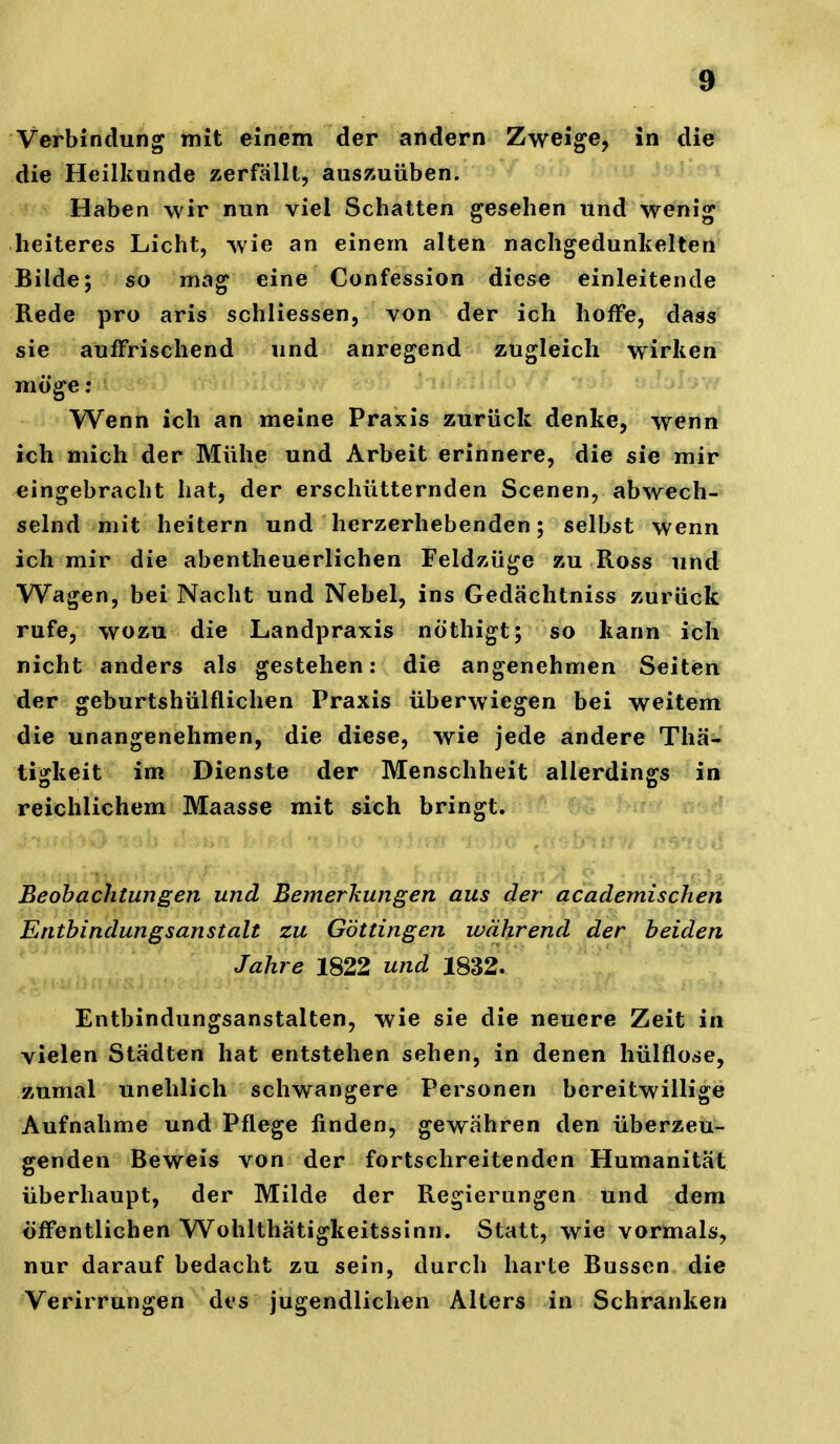 Verbindung mit einem der andern Zweige, in die die Heilkunde zerfällt, auszuüben. Haben wir nun viel Schatten gesehen und wenig heiteres Licht, wie an einem alten nachgedunlielten Bilde; so mag eine Confession diese einleitende Rede pro aris schliessen, von der ich hoffe, dass sie auffrischend und anregend zugleich wirken möge: Wenn ich an meine Praxis zurück denke, wenn ich mich der Mühe und Arbeit erinnere, die sie mir eingebracht hat, der erschütternden Scenen, abwech- selnd mit heitern und herzerhebenden; selbst wenn ich mir die abentheuerlichen Feldzüge zu Ross und Wagen, bei Nacht und Nebel, ins Gedächtniss zurück rufe, wozu die Landpraxis nÖthigt; so kann ich nicht anders als gestehen: die angenehmen Seiten der geburtshülflichen Praxis überwiegen bei weitem die unangenehmen, die diese, wie jede andere Thä- tiarkeit im Dienste der Menschheit allerdings in reichlichem Maasse mit sich bringt. Beobachtungen und Bemerkungen aus der academischen Entbindungsanstalt zu Göttingen während der beiden Jahre 1822 und 1832. Entbindungsanstalten, wie sie die neuere Zeit in vielen Städten hat entstehen sehen, in denen hülflose, zumal unehlich schwangere Personen bereitwillige Aufnahme und Pflege finden, gewähren den überzeu- genden Beweis von der fortschreitenden Humanität überhaupt, der Milde der Regierungen und dem öffentlichen Wohlthätigkeitssinn. Statt, wie vormals, nur darauf bedacht zu sein, durch harte Bussen die Verirrungen des jugendlichen Alters in Schranken