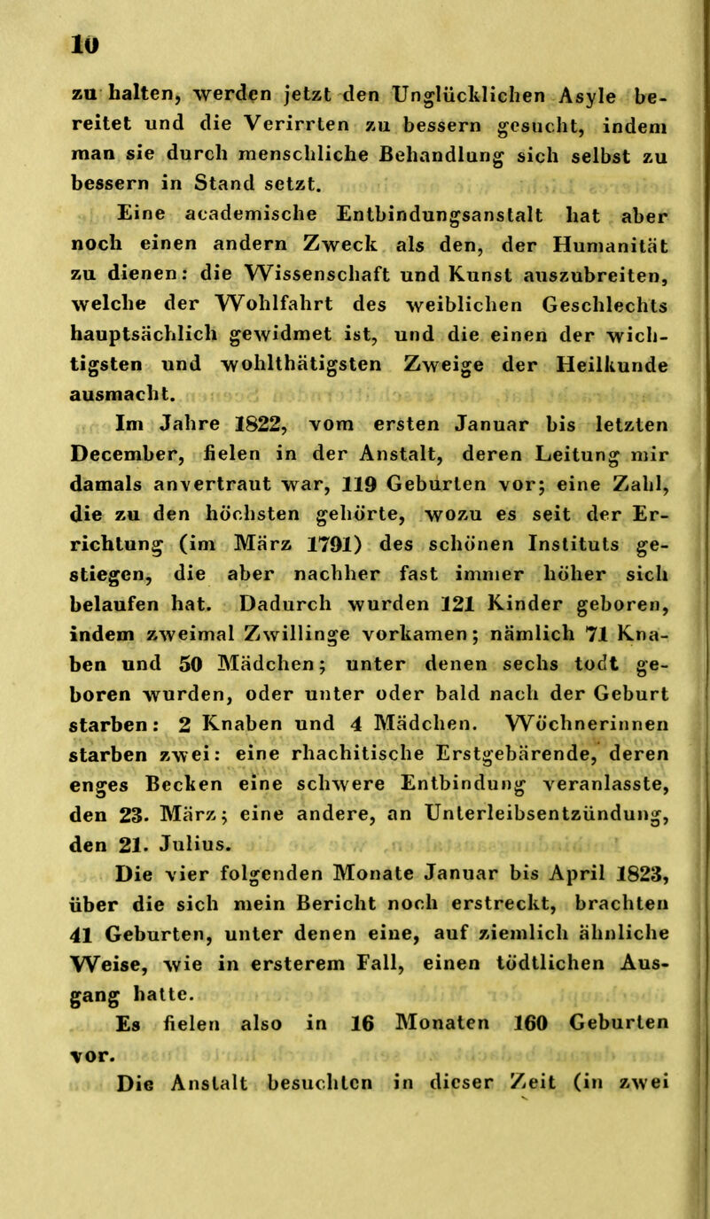 za halten, werden jetzt den Unglücklichen Asyle be- reitet und die Verirrten zu bessern gesucht, indem man sie durch menschliche Behandlung sich selbst zu bessern in Stand setzt. Eine academische Entbindungsanstalt hat aber noch einen andern Zweck als den, der Humanität zu dienen; die Wissenschaft und Kunst auszubreiten, welche der Wohlfahrt des weiblichen Geschlechts hauptsächlich gewidmet ist, und die einen der wich- tigsten und wohlthätigsten Zweige der Heilkunde ausmacht. Im Jahre 1822, vom ersten Januar bis letzten December, fielen in der Anstalt, deren Leitung mir damals anvertraut war, 119 Geburten vor; eine Zahl, die zu den höchsten gehörte, wozu es seit der Er- richtung (im März 1791) des schönen Instituts ge- stiegen, die aber nachher fast immer höher sich belaufen hat. Dadurch wurden 121 Kinder geboren, indem zweimal Zwillinge vorkamen; nämlich 71 Kna- ben und 50 Mädchen; unter denen sechs todt ge- boren wurden, oder unter oder bald nach der Geburt starben: 2 Knaben und 4 Mädchen. Wöchnerinnen starben zwei: eine rhachitische Erstgebärende, deren enges Becken eine schwere Entbindung veranlasste, den 23. März; eine andere, an Unterleibsentzündung, den 21. Julius. Die vier folgenden Monate Januar bis April 1823, über die sich mein Bericht noch erstreckt, brachten 41 Geburten, unter denen eine, auf ziemlich ähnliche Weise, wie in ersterem Fall, einen tödtlichen Aus- gang hatte. Es fielen also in 16 Monaten 160 Geburten \or. Die Anstalt besuchten in dieser Zeit (in zwei