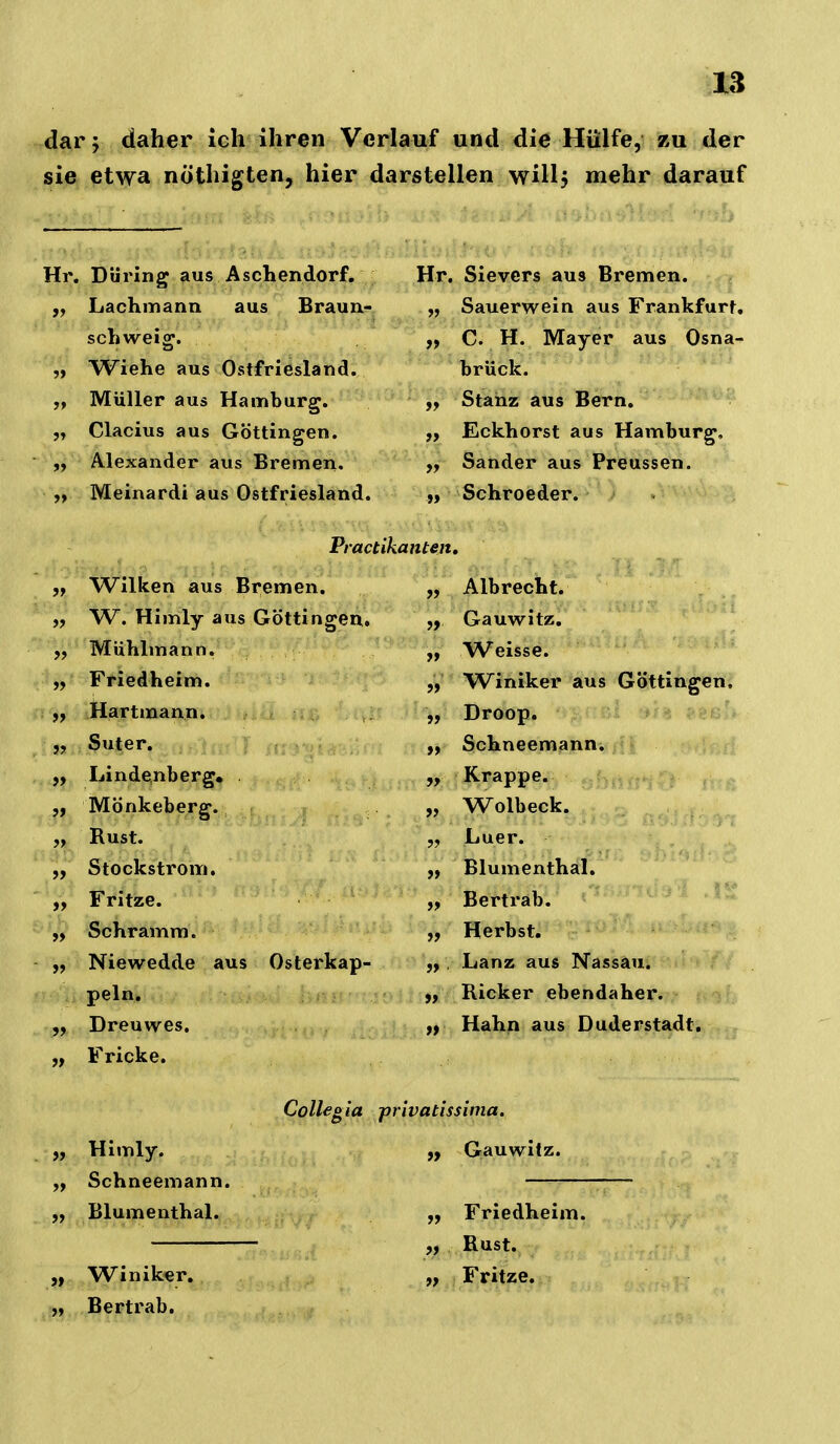 dar 5 daher ich ihren Verlauf und die Hülfe, zu der sie etwa nöthigten, hier darstellen wülj mehr darauf Hr. Düring aus Aschendorf, ,, Lachmann aus Braun?. schweig. 3 >9 Wiehe aus Ostfriesland. Müller aus Hamburg. Clacius aus Göttingen. Alexander aus Bremen. Meinardi aus Ostfriesland. Hr. Sievers aus Bremen. Sauerwein aus Frankfurt. C. H. Mayer aus Osna^ brück. Stanz aus Bern. Eckhorst aus Hamburg, Sander aus Preussen. Schroeder. Practikanten, „ Wilken aus Bremen. „ W. Himly aus Göttingen. Mühlmann. „ Friedheim. ,f tiartmann. „ Suter. Lindenberg, „ Mönkeberg. „ Rust. „ Stockstrom. „ Fritze. Schramm. „ Niewedde aus Osterkap- peln, Dreuwes. Fricke. Albrecht. Gauwitz, Weisse. ' ' Winiker aus Göttingeiff Droop. Schneemann. Krappe. Wolbeck. Luer. Blumenthal. Bertrab. Herbst. Lanz aus Nassau. Ricker ebendaher. Hahn aus Duderstadt. Himly. Schneemann. „ Blumenthal. „ Winiker, Bertrab. Collegia privatissima. „ Gauwitz. Friedheim. „ Rust. „ Fritze.