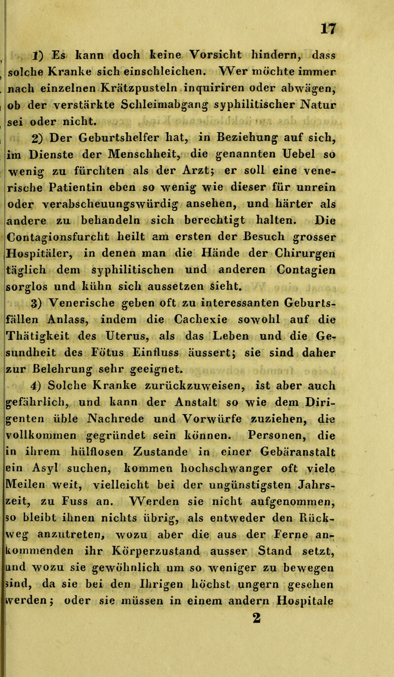 iv, 1) kann doch keine Vorsicht hindern, dass ^ solche Kranke sich einschleichen. Wer möchte immer . nach einzelnen Krätzpusteln inquiriren oder abwägen, I ob der verstärkte Schleimabgan^ syphilitischer Natur ^ sei oder nicht. I ! 2) Der Geburtshelfer hat, in Beziehung auf sich, 1 lim Dienste der Menschheit, die genannten Uebel so wenig zu fürchten als der Arzt; er soll eine vene- rische Patientin eben so wenig wie dieser für unrein oder verabscheuungswürdig ansehen, und härter als andere zu behandeln sich berechtigt halten. Die Contagionsfurcht heilt am ersten der Besuch grosser Hospitäler, in denen man die Hände der Chirurgen täglich dem syphilitischen und anderen Contagien sorglos und kühn sich aussetzen sieht. 3) Venerische geben oft zu interessanten Geburts- fällen Anlass, indem die Cachexie sowohl auf die Thätigkeit des Uterus, als das Leben und die Ge- sundheit des Fötus Einfluss äussert; sie sind daher zur Belehrung sehr geeignet. 4) Solche Kranke zurückzuweisen, ist aber auch gefährlich, und kann der Anstalt so wie dem Diri- genten üble Nachrede und Vorwürfe zuziehen, die vollkommen gegründet sein können. Personen, die in ihrem hülflosen Zustande in einer Gebäranstalt ein Asyl suchen, kommen hochschwanger oft viele Meilen weit, vielleicht bei der ungünstigsten Jahrs- zeit, zu Fuss an. Werden sie nicht aufgenommen, so bleibt ihnen nichts übrig, als entweder den Rück- weg anzutreten, wozu aber die aus der Ferne an- ikommenden ihr Körperzustand ausser Stand setzt, lind wozu sie gewöhnlich um so weniger zu bewegen >ind, da sie bei den Ihrigen höchst ungern gesehen iverden; oder sie müssen in einem andern Hospitale 2