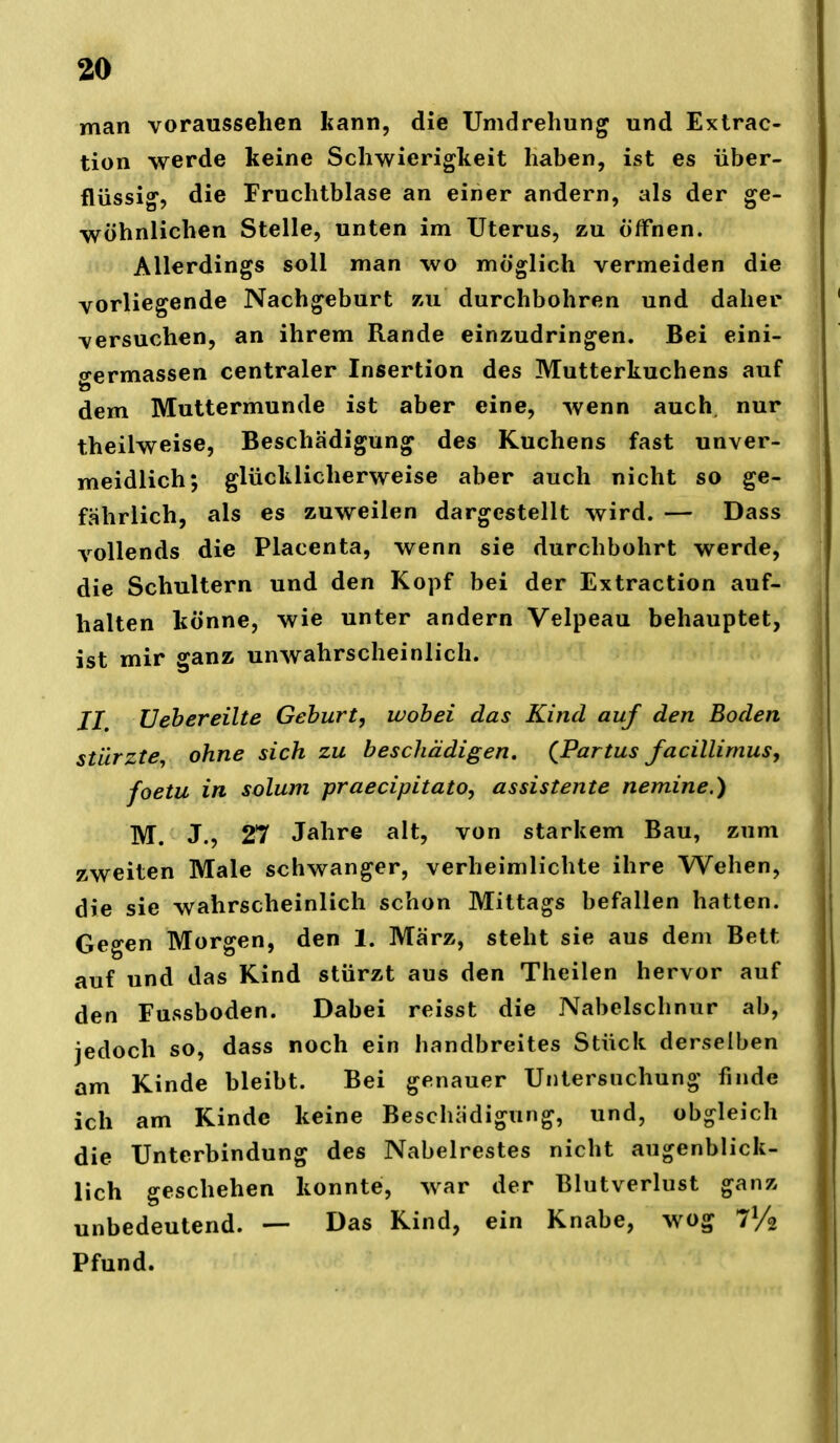 man voraussehen kann, die Umdrehung und Extrac- tion werde keine Schwierigkeit haben, ist es über- flüssig, die Fruchtblase an einer andern, als der ge- wöhnlichen Stelle, unten im Uterus, zu Öffnen. Allerdings soll man wo möglich vermeiden die vorliegende Nachgeburt zu durchbohren und daher versuchen, an ihrem Rande einzudringen. Bei eini- o-ermassen centraler Insertion des Mutterkuchens auf dem Muttermunde ist aber eine, wenn auch, nur theilweise, Beschädigung des Kuchens fast unver- meidlich; glücklicherweise aber auch nicht so ge- fährlich, als es zuweilen dargestellt wird. — Dass vollends die Placenta, wenn sie durchbohrt werde, die Schultern und den Kopf bei der Extraction auf- halten könne, wie unter andern Velpeau behauptet, ist mir ganz unwahrscheinlich. //. U eh er eilte Gehurt, wohei das Kind auf den Boden stürzte, ohne sich zu beschädigen, (^Partus facillimus, foetu in solum praecipitato, assistente nemine.) M. J., 27 Jahre alt, von starkem Bau, zum zweiten Male schwanger, verheimlichte ihre Wehen, die sie wahrscheinlich schon Mittags befallen hatten. Gegen Morgen, den 1. März, steht sie aus dem Bett auf und das Kind stürzt aus den Theilen hervor auf den Fussboden. Dabei reisst die Nabelschnur ab, jedoch so, dass noch ein handbreites Stück derselben am Kinde bleibt. Bei genauer Untersuchung finde ich am Kinde keine Beschädigung, und, obgleich die Unterbindung des Nabelrestes nicht augenblick- lich geschehen konnte, war der Blutverlust ganz unbedeutend. — Das Kind, ein Knabe, wog V/o Pfund.