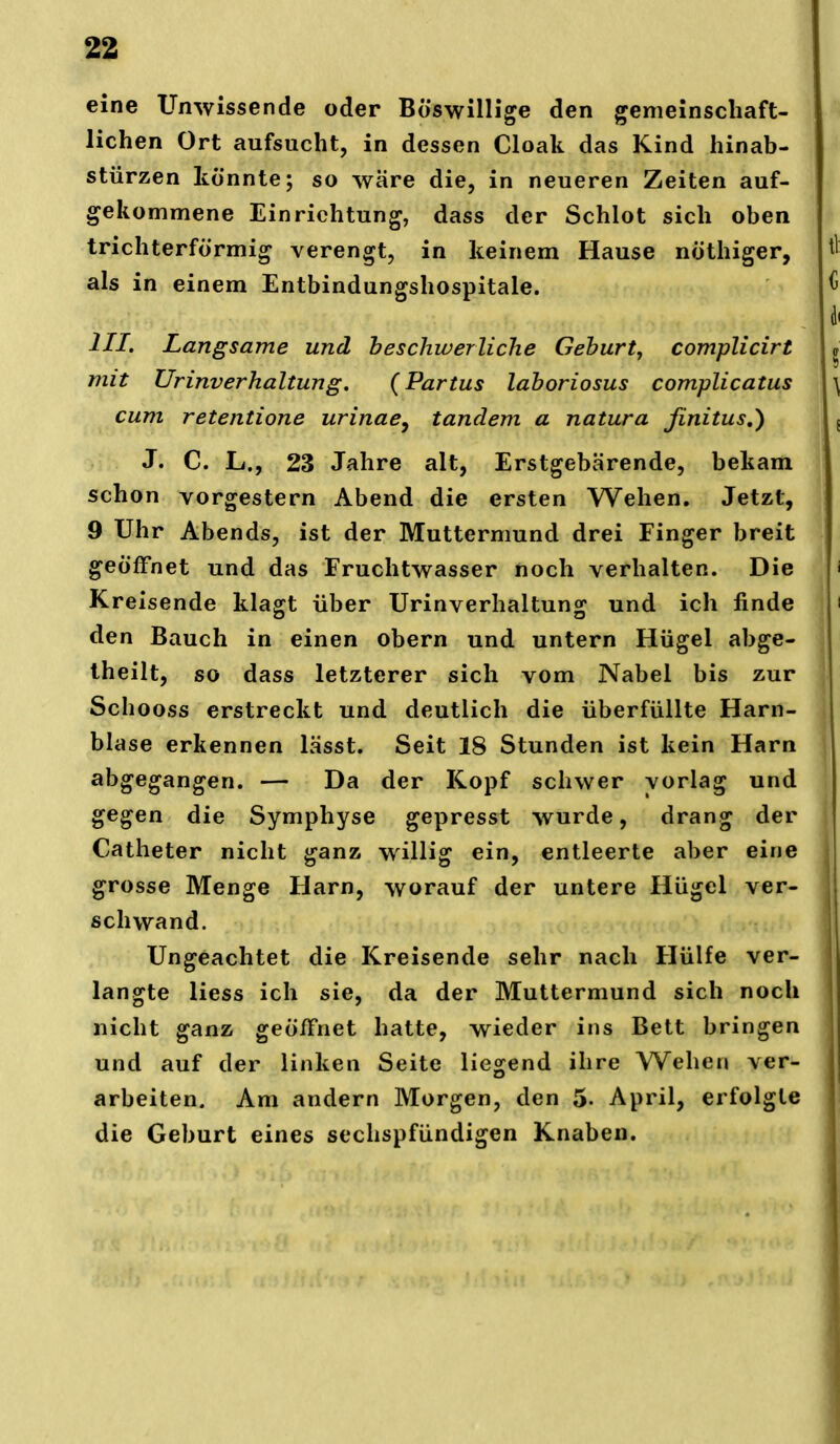 eine Unwissende oder Böswillige den gemeinschaft- lichen Ort aufsucht, in dessen Cloak das Kind hinab- stürzen könnte; so wäre die, in neueren Zeiten auf- gekommene Einrichtung, dass der Schlot sich oben trichterförmig verengt, in keinem Hause nöthiger, als in einem Entbindungshospitale. III. Langsame und he schwer Ii che Gehurt, complicirt mit Urinverhaltung. {Partus lahoriosus complicatus cum retentione urinae^ Tandem a natura jinitus,) J. C. L., 23 Jahre alt, Erstgebärende, bekam schon vorgestern Abend die ersten Wehen. Jetzt, 9 Uhr Abends, ist der Muttermund drei Finger breit geöffnet und das Fruchtwasser noch verhalten. Die Kreisende klagt über Urinverhaltung und ich finde den Bauch in einen obern und untern Hügel abge- theilt, so dass letzterer sich vom Nabel bis zur Schooss erstreckt und deutlich die überfüllte Harn- blase erkennen lässt. Seit 18 Stunden ist kein Harn abgegangen. — Da der Kopf schwer vorlag und gegen die Symphyse gepresst wurde, drang der Catheter nicht ganz willig ein, entleerte aber eine grosse Menge Harn, worauf der untere Hügel ver- schwand. Ungeachtet die Kreisende sehr nach Hülfe ver- langte Hess ich sie, da der Muttermund sich noch nicht ganz geöffnet hatte, wieder ins Bett bringen und auf der linken Seite liegend ihre Wehen ver- arbeiten. Am andern Morgen, den 5- April, erfolgte die Geburt eines sechspfündigen Knaben.