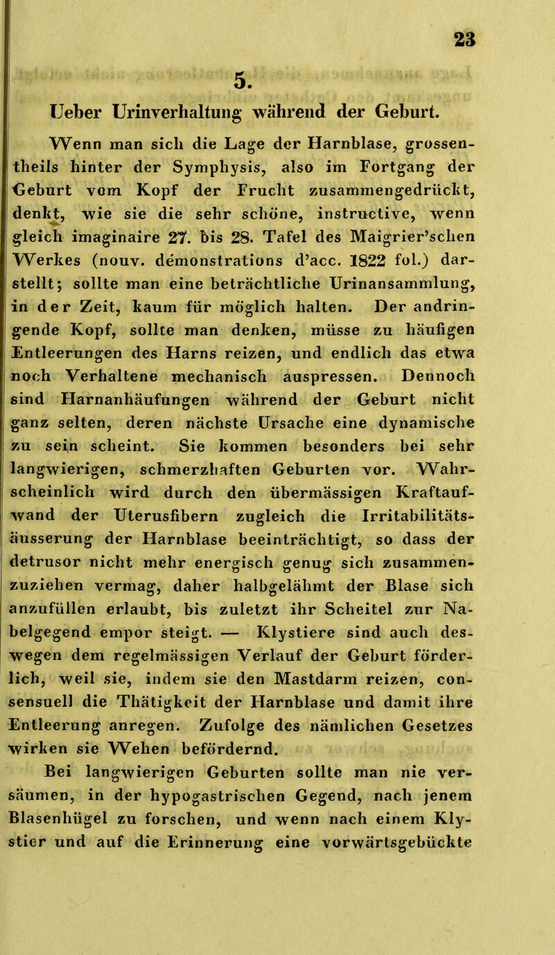 5. TJeber Urinverhaltuiig während der Geburt. Wenn man sich die Lage der Harnblase, grossen- theils hinter der Symphysis, also im Fortgang der Geburt vom Kopf der Frucht zusammengedrüclit, denkt, wie sie die sehr schöne, instructive, wenn I gleich imaginaire 27. bis 28. Tafel des Maigrier'schen Werkes (nouv. demonstrations d'acc. 1822 fol.) dar- stellt; sollte man eine beträchtliche Urinansammlung, in der Zeit, kaum für möglich halten. Der andrin- gende Kopf, sollte man denken, müsse zu häufigen Entleerungen des Harns reizen, und endlich das etwa noch Verhaltene mechanisch auspressen. Dennoch sind Harnanhäufungen während der Geburt nicht ganz selten, deren nächste Ursache eine dynamische zu seiin scheint. Sie kommen besonders bei sehr langwierigen, schmerzhaften Geburten vor. Wahr- scheinlich wird durch den übermässigen Kraftauf- wand der Uterusfibern zugleich die Irritabilitäts- äusserung der Harnblase beeinträchtigt, so dass der detrusor nicht mehr energisch genug sich zusammen- zuziehen vermag, daher halbgelähmt der Blase sich anzufüllen erlaubt, bis zuletzt ihr Scheitel zur Na- belgegend empor steigt. — Klystiere sind auch des- wegen dem regelmässigen Verlauf der Geburt förder- lich, weil sie, indem sie den Mastdarm reizen, con- sensuell die Thätigkeit der Harnblase und damit ihre Entleerung anregen. Zufolge des nämlichen Gesetzes wirken sie Wehen befördernd. Bei langwierigen Geburten sollte man nie ver- säumen, in der hypogastrischen Gegend, nach jenem Blasenhügel zu forschen, und wenn nach einem Kly- stier und auf die Erinnerung eine vorwärtsgebückte