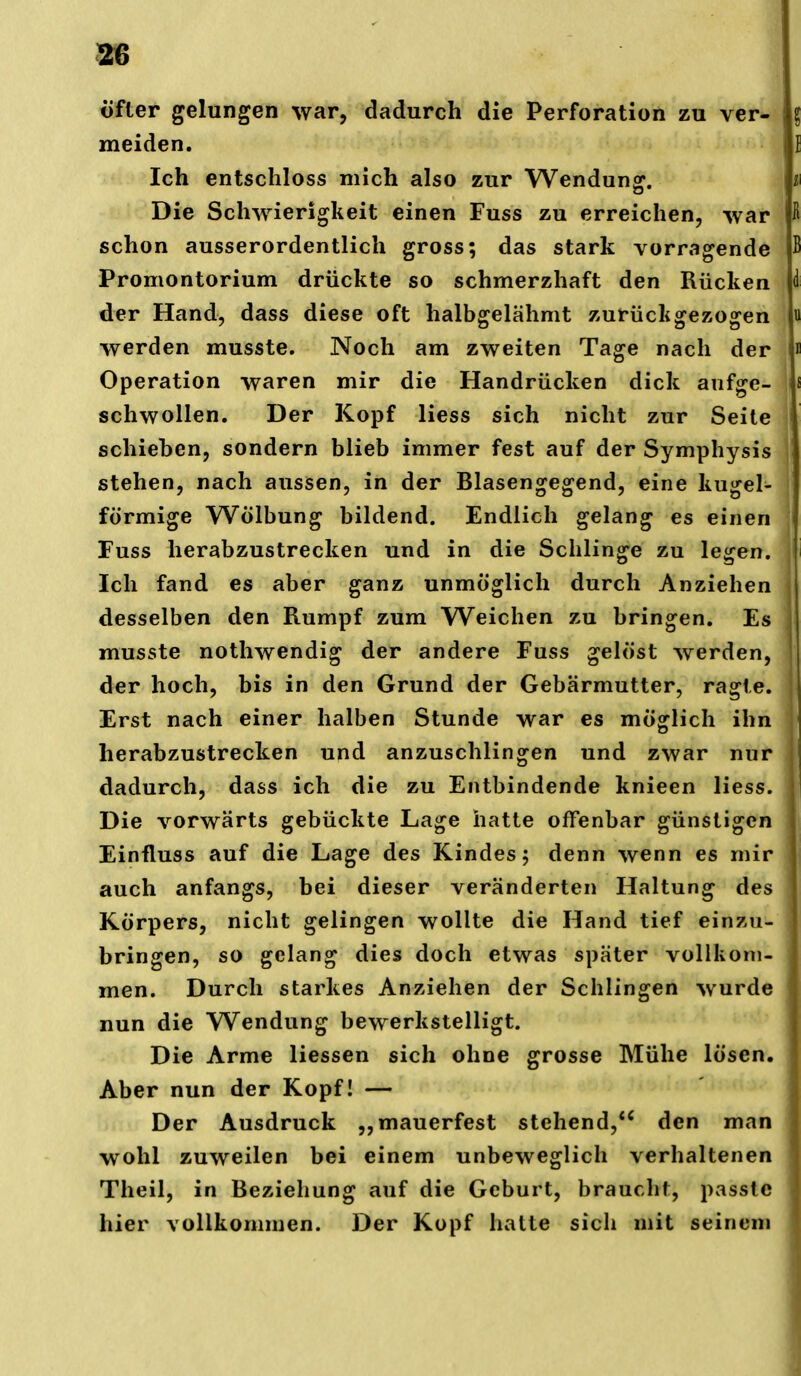 m öfter gelungen war, dadurch die Perforation zu ver- meiden. Ich entschloss mich also zur Wendunof. Die Schwierigkeit einen Fuss zu erreichen, war ß schon ausserordentlich gross; das stark vorragende B Promontorium drückte so schmerzhaft den Rücken <1 der Hand, dass diese oft halbgelähmt zurückgezogen « werden musste. Noch am zweiten Tage nach der i Operation waren mir die Handrücken dick aufge- schwollen. Der Kopf Hess sich nicht zur Seite schieben, sondern blieb immer fest auf der Symphysis ■ stehen, nach aussen, in der Blasengegend, eine kugel- förmige Wölbung bildend. Endlich gelang es einen Fuss herabzustrecken und in die Schlinge zu legen. ' Ich fand es aber ganz unmöglich durch Anziehen desselben den Rumpf zum Weichen zu bringen. Es musste nothwendig der andere Fuss gelöst werden, der hoch, bis in den Grund der Gebärmutter, ragte. Erst nach einer halben Stunde war es möglich ihn herabzustrecken und anzuschlingen und zwar nur dadurch, dass ich die zu Entbindende knieen Hess. Die vorwärts gebückte Lage hatte offenbar günstigen Einfluss auf die Lage des Kindes; denn wenn es mir auch anfangs, bei dieser veränderten Haltung des Körpers, nicht gelingen wollte die Hand tief einzu- bringen, so gelang dies doch etwas später vollkom- men. Durch starkes Anziehen der Schlingen wurde nun die Wendung bewerkstelligt. Die Arme Hessen sich ohne grosse Mühe lösen. Aber nun der Kopf! — Der Ausdruck „mauerfest stehend,*' den man wohl zuweilen bei einem unbeweglich verhaltenen Theil, in Beziehung auf die Geburt, braucht, passte hier vollkommen. Der Kopf hatte sich mit seinem