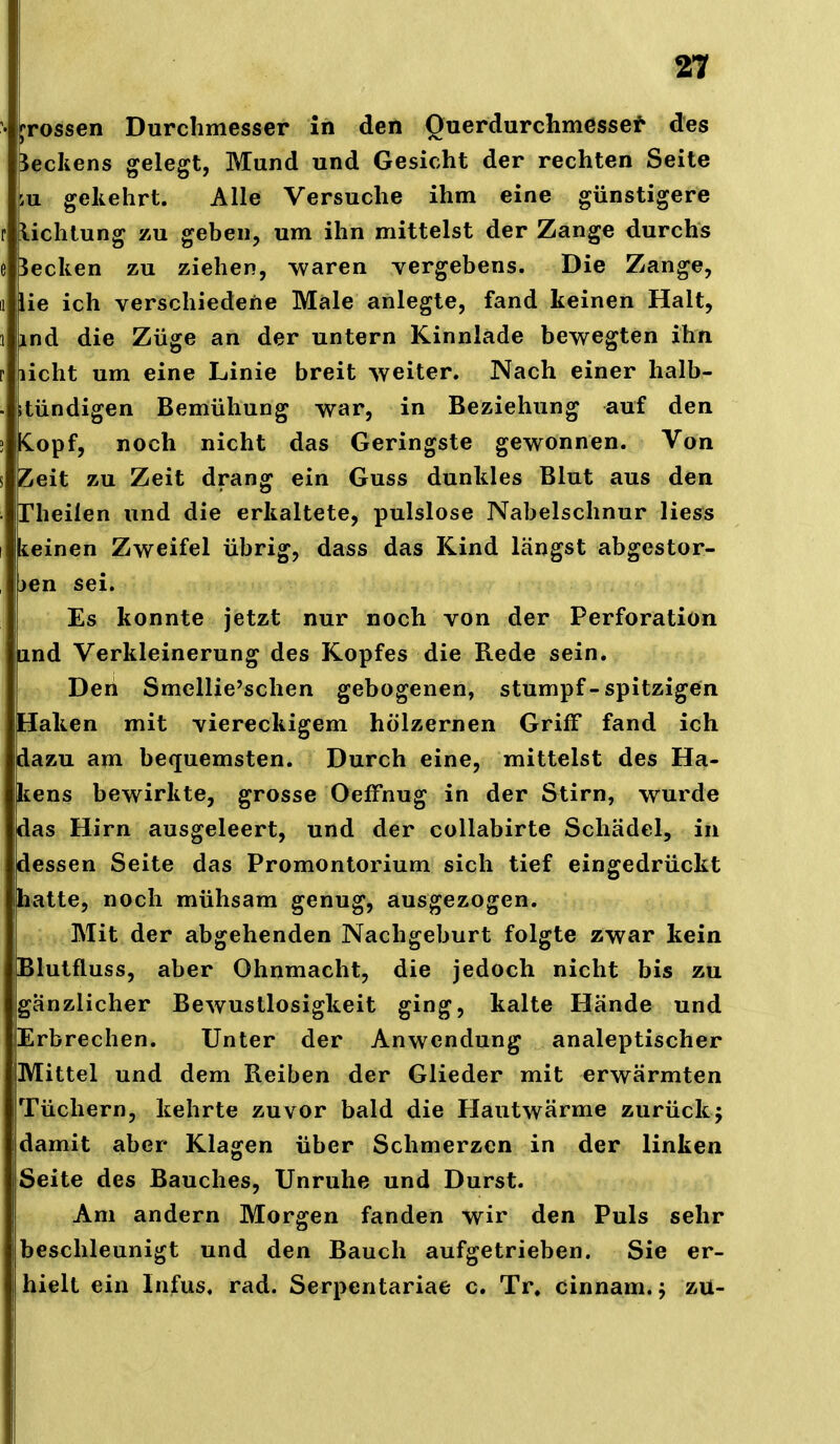 • ^^rossen Durchmesser in den Querdurchmessef' des Reckens gelegt, Mund und Gesicht der rechten Seite iu gekehrt. Alle Versuche ihm eine günstigere r lichlung zu geben, um ihn mittelst der Zange durchs e Becken zu ziehen, waren vergebens. Die Zange, 1 lie ich verschiedene Male anlegte, fand keinen Halt, 1 ind die Züge an der untern Kinnlade bewegten ihn r licht um eine Linie breit weiter. Nach einer halb- . itündigen Bemühung war, in Beziehung auf den ! KLopf, noch nicht das Geringste gewonnen. Von s Zeit zu Zeit drang ein Guss dunkles Blut aus den . rheilen und die erkaltete, pulslose Nabelschnur Hess keinen Zweifel übrig, dass das Kind längst abgestor- jen sei. Es konnte jetzt nur noch von der Perforation lind Verkleinerung des Kopfes die Rede sein. Den Smellie'schen gebogenen, stumpf-spitzigen Haken mit viereckigem hölzernen Griff fand ich dazu am bequemsten. Durch eine, mittelst des Ha- kens bewirkte, grosse OefFnug in der Stirn, wurde das Hirn ausgeleert, und der collabirte Schädel, in dessen Seite das Promontorium sich tief eingedrückt hatte, noch mühsam genug, ausgezogen. Mit der abgehenden Nachgeburt folgte zwar kein Blutfluss, aber Ohnmacht, die jedoch nicht bis zu gänzlicher Bewustlosigkeit ging, kalte Hände und Erbrechen. Unter der Anwendung analeptischer Mittel und dem Reiben der Glieder mit erwärmten Tüchern, kehrte zuvor bald die Hautwärme zurück; damit aber Klagen über Schmerzen in der linken Seite des Bauches, Unruhe und Durst. Am andern Morgen fanden wir den Puls sehr beschleunigt und den Bauch aufgetrieben. Sie er- hielt ein Infus, rad. Serpentariae c, Tr. cinnam. j zu-