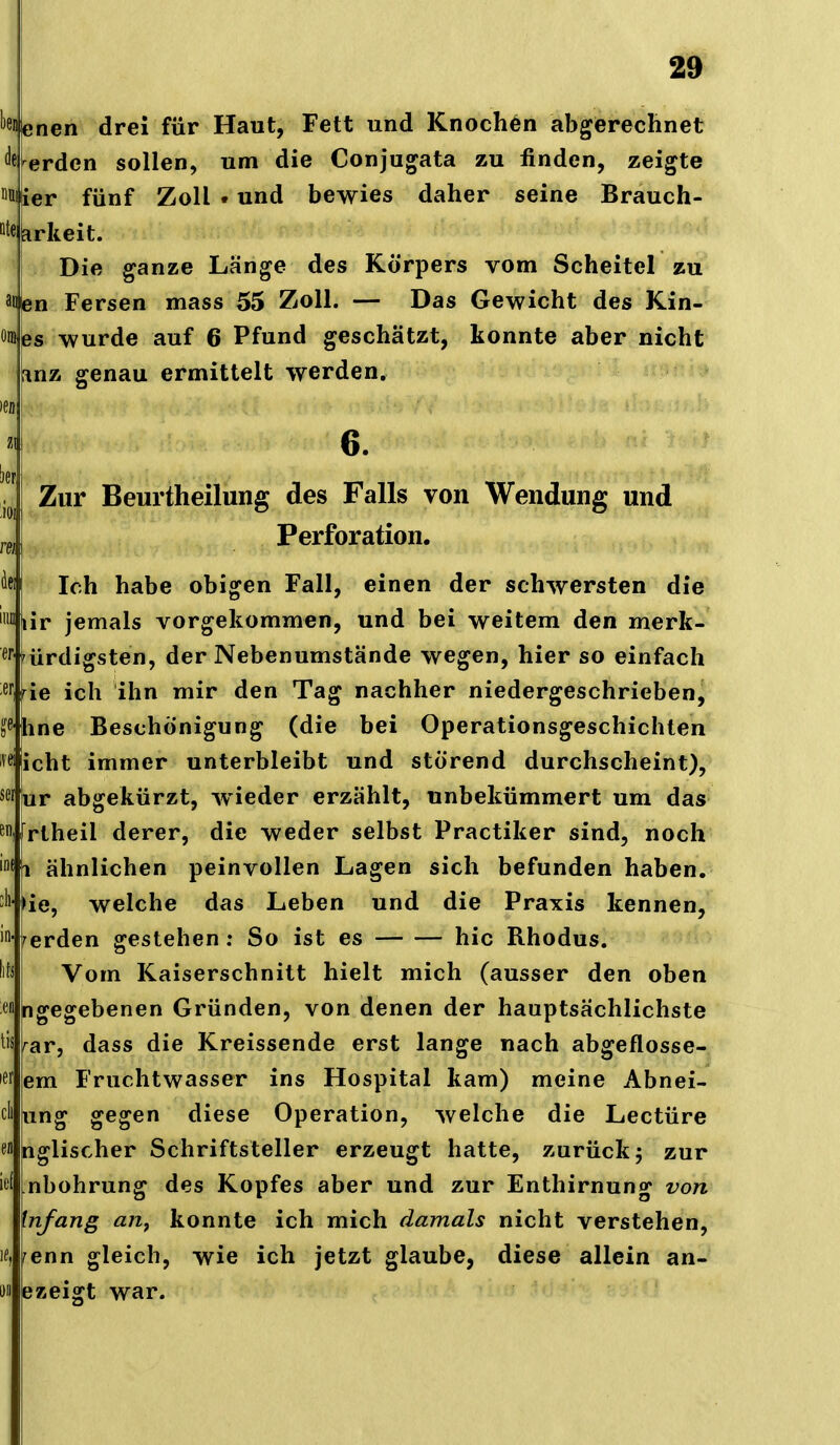 ''ßifenen drei für Haut, Fett und Knochen abgerechnet <^fi^e^dcn sollen, um die Conjugata zu finden, zeigte liiier fünf Zoll • und bewies daher seine Brauch- ötekrkeit. Die ganze Länge des Körpers vom Scheitel zu anbn Fersen mass 55 Zoll. — Das Gewicht des Kin- öinßs wurde auf 6 Pfund geschätzt, konnte aber nicht [inz genau ermittelt werden. ICD «I 6. j^^j Zur Beurtheilung des Falls von Wendung und j,^^ j Perforation. öfj Ich habe obigen Fall, einen der schwersten die ™ lir jemals vorgekommen, und bei weitem den merk- ^Hürdigsten, der Nebenumstände wegen, hier so einfach '^tie ich ihn mir den Tag nachher niedergeschrieben, b^^hne Beschönigung (die bei Operationsgeschichlen i^<J icht immer unterbleibt und störend durchscheint), sc' iur abgekürzt, w ieder erzählt, unbekümmert um das ^ifrlheil derer, die weder selbst Practiker sind, noch '«ii ähnlichen peinvollen Lagen sich befunden haben. ''Hie, welche das Leben und die Praxis kennen, ' werden gestehen: So ist es hic Rhodus. Iits Vom Kaiserschnitt hielt mich (ausser den oben •A ngegebenen Gründen, von denen der hauptsächlichste tis ^ar, dass die Kreissende erst lange nach abgeflosse- ner !em Fruchtwasser ins Hospital kam) meine Abnei- cli ung gegen diese Operation, welche die Leetüre «1 bglischer Schriftsteller erzeugt hatte, zurück j zur ief mbohrung des Kopfes aber und zur Enthirnung von Infang an, konnte ich mich damals nicht verstehen, 1«, renn gleich, wie ich jetzt glaube, diese allein an- 1)1 ezeigt war.