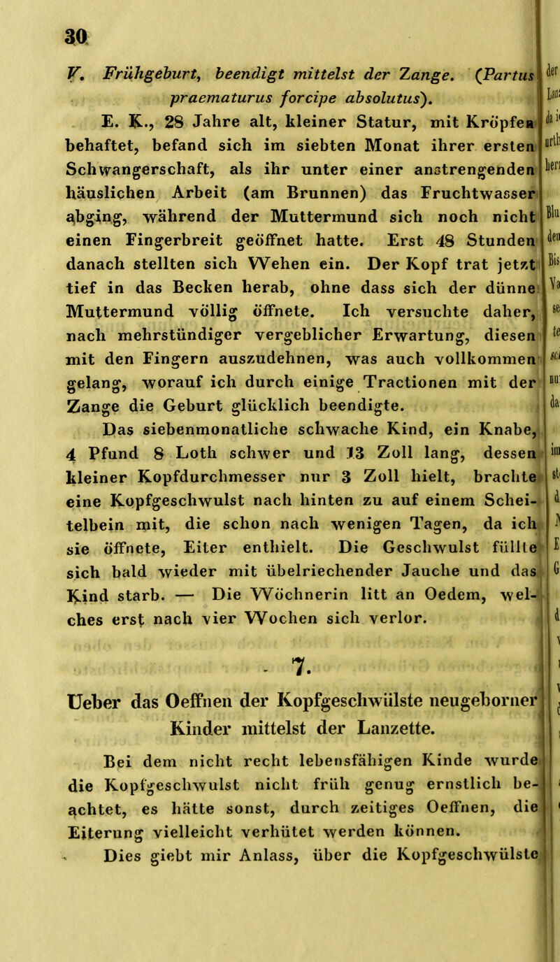 V, Frühgeburt^ beendigt mittelst der Zange. (Partus praematurus forcipe ahsolutus), E. K., 28 Jahre alt, kleiner Statur, mit KropfcRi' behaftet, befand sich im siebten Monat ihrer ersten« Schwangerschaft, als ihr unter einer anstrengenden häuslichen Arbeit (am Brunnen) das Fruchtwasser £^bging, während der Muttermund sich noch nicht einen Fingerbreit geöffnet hatte. Erst 48 Stunden danach stellten sich Wehen ein. Der Kopf trat jetzt tief in das Becken herab, ohne dass sich der dünne Muttermund völlig öffnete. Ich versuchte daher, nach mehrstündiger vergeblicher Erwartung, diesen mit den Fingern auszudehnen, was auch vollkommen gelang, worauf ich durch einige Tractionen mit der Zange die Geburt glücklich beendigte. Das siebenmonatliche schwache Kind, ein Knabe, 4 Pfund 8 Loth schwer und 13 Zoll lang, dessen kleiner Kopfdurchmesser nur 3 Zoll hielt, brachte eine Kopfgeschwulst nach hinten zu auf einem Schei-^ telbein mit, die schon nach wenigen Tagen, da ich<^ sie öffnete, Eiter enthielt. Die Geschwulst füll(e| sich bald wieder mit übelriechender Jauche und das.- I^ind starb. — Die Wöchnerin litt an Oedem, wel-< ches erst nach vier Wochen sich verlor. - 7. üeber das Oeffnen der Kopfgeschwülste iieugeboriier Kinder mittelst der Lanzette. Bei dem nicht recht lebensfähigen Kinde wurdd die Kopfgeschwulst nicht früh genug ernstlich be- achtet, es hätte sonst, durch zeitiges Oeffnen, die Eiterung vielleicht verhütet werden können. ^ Dies giebt mir Anlass, über die Kopfgeschwülstej
