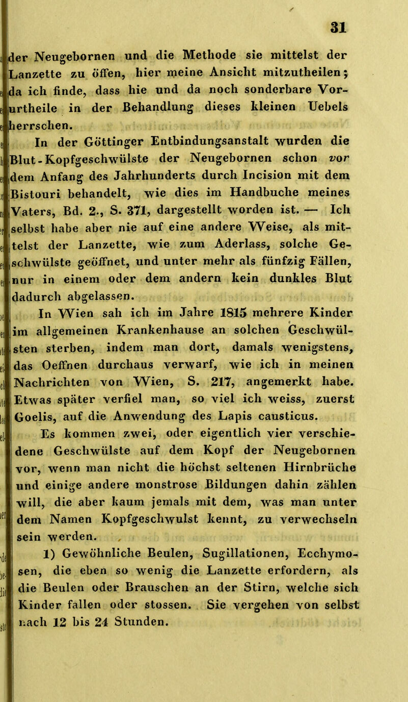 der Neugebornen und die Methode sie mittelst der Lanzette zu öfFen, hier meine Ansicht mitzutheilen; da ich finde, dass hie und da noch sonderbare Vor- urtheile in der Behandlung dieses kleinen Uebels herrschen. In der Göttinger Entbindungsanstalt wurden die Blut-Kopfgeschwülste der Neugebornen schon vor ei dem Anfang des Jahrhunderts durch Incision mit dem Bistouri behandelt, wie dies im Handbuche meines Vaters, Bd. 2-, S. 371, dargestellt worden ist. — Ich selbst habe aber nie auf eine andere Weise, als mit- telst der Lanzette, wie zum Aderlass, solche Ge- schwülste geöffnet, und unter mehr als fünfzig Fällen, e, nur in einem oder dem andern kein dunkles Blut dadurch abgelassen. )f In Wien sah ich im Jahre 1815 mehrere Kinder ei im allgemeinen Krankenhause an solchen Geschwül- ili sten sterben, indem man dort, damals wenigstens, ei das OefFnen durchaus verwarf, wie ich in meinen ci Nachrichten von Wien, S. 217, angemerkt habe. it( Etwas später verfiel man, so viel ich weiss, zuerst las Goelis, auf die Anwendung des Lapis causticus. el, Es kommen zwei, oder eigentlich vier verschie- dene Geschwülste auf dem Kopf der Neugebornen vor, wenn man nicht die höchst seltenen Hirnbrüche und einige andere monströse Bildungen dahin zählen will, die aber kaum jemals mit dem, was man unter dem Namen Kopfgeschwulst kennt, zu verwechseln sein werden. ,(|{ 1) Gewöhnliche Beulen, Sugillationen, Ecchymo- sen, die eben so wenig die Lanzette erfordern, als jj, die Beulen oder Brauschen an der Stirn, welche sich Kinder fallen oder stossen. Sie vergehen von selbst ,1, nach 12 bis 24 Stunden.