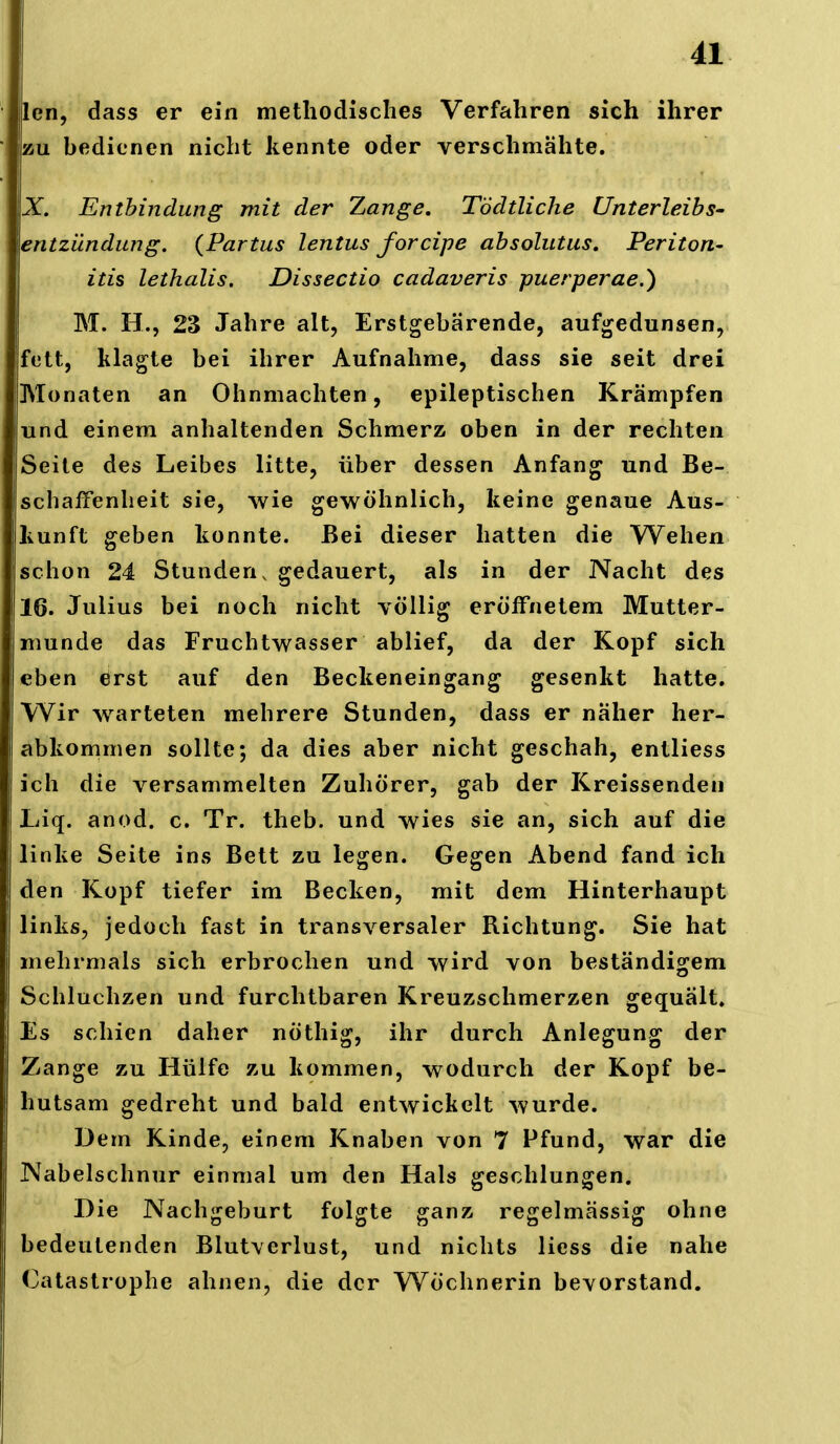 Icn, dass er ein methodisches Verfahren sich ihrer zu bedienen nicht kennte oder verschmähte. X. Enthindung mit der Zange, Tödtliche Unterleibs- entzünditng. {Partus lentus forcipe absolutus, Periton- itis lethalis. Dissectio cadaveris puerperae.) M. H., 23 Jahre alt, Erstgebärende, aufgedunsen, fett, klagte bei ihrer Aufnahme, dass sie seit drei Monaten an Ohnmächten, epileptischen Krämpfen und einem anhaltenden Schmerz oben in der rechten Seite des Leibes litte, über dessen Anfang und Be- schaffenheit sie, wie gewöhnlich, keine genaue Aus- kunft geben konnte. Bei dieser hatten die Wehen schon 24 Stunden, gedauert, als in der Nacht des 16. Julius bei noch nicht völlig eröffnetem Mutter- munde das Fruchtwasser ablief, da der Kopf sich eben erst auf den Beckeneingang gesenkt hatte. Wir warteten mehrere Stunden, dass er näher her- abkommen sollte; da dies aber nicht geschah, entliess ich die versammelten Zuhörer, gab der Kreissenden Liiq. anod. c. Tr. theb. und wies sie an, sich auf die linke Seite ins Bett zu legen. Gegen Abend fand ich den Kopf tiefer im Becken, mit dem Hinterhaupt links, jedoch fast in transversaler Richtung. Sie hat mehrmals sich erbrochen und wird von beständigem Schluchzen und furchtbaren Kreuzschmerzen gequält. Es schien daher nöthig, ihr durch Anlegung der Zange zu Hülfe zu kommen, wodurch der Kopf be- hutsam gedreht und bald entwickelt wurde. Dem Kinde, einem Knaben von 7 Pfund, war die Nabelschnur einmal um den Hals geschlungen. Die Nachgeburt folgte ganz regelmässig ohne bedeutenden Blutverlust, und nichts liess die nahe Catastrophe ahnen, die der Wöchnerin bevorstand.
