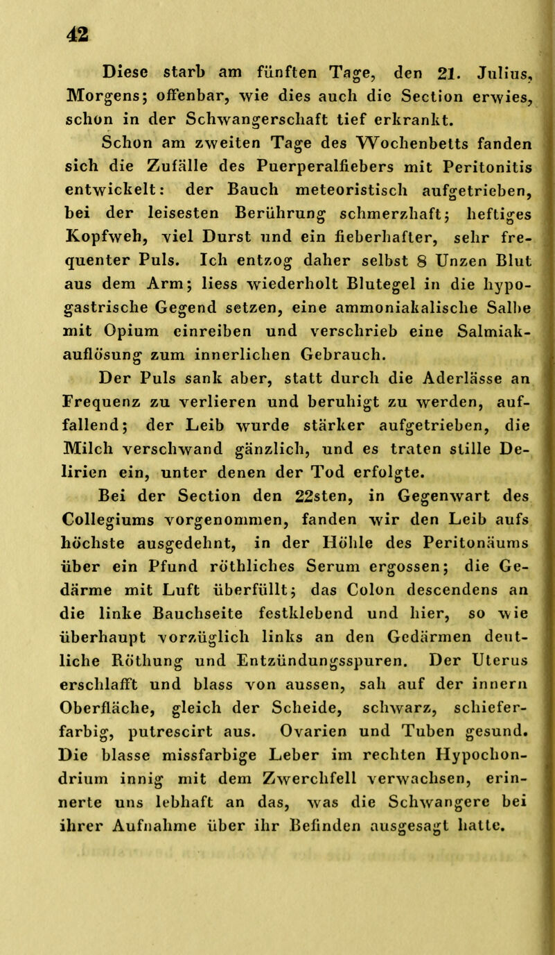 4SL Diese starb am fünften Tage, den 21. Julius, Morgens; offenbar, wie dies auch die Section erwies, schon in der Schwangerschaft tief erkrankt. Schon am zweiten Tage des Wochenbetts fanden sich die Zufälle des Puerperalfiebers mit Peritonitis entwickelt: der Bauch meteoristisch aufsretrieben, bei der leisesten Berührung schmerzhaft; heftiges Kopfweh, yiel Durst und ein fieberhafter, sehr fre- quenter Puls. Ich entzog daher selbst 8 Unzen Blut aus dem Arm; liess wiederholt Blutegel in die hypo- gastrische Gegend setzen, eine ammoniakalische Salhe mit Opium einreiben und verschrieb eine Salmiak- auflösung zum innerlichen Gebrauch. Der Puls sank aber, statt durch die Aderlässe an Frequenz zu verlieren und beruhigt zu werden, auf- fallend; der Leib wurde stärker aufgetrieben, die Milch verschwand gänzlich, und es traten stille De- lirien ein, unter denen der Tod erfolgte. Bei der Section den 22sten, in Gegenwart des Collegiums vorgenommen, fanden wir den Leib aufs höchste ausgedehnt, in der Höhle des Peritonäums über ein Pfund röthliches Serum ergossen; die Ge- därme mit Luft überfüllt; das Colon descendens an die linke Bauchseite festklebend und hier, so wie überhaupt vorzüglich links an den Gedärmen deut- liche RÖthung und Entzündungsspuren. Der Uterus erschlafft und blass von aussen, sah auf der innern Oberfläche, gleich der Scheide, schwarz, schiefer- farbig, putrescirt aus. Ovarien und Tuben gesund. Die blasse missfarbige Leber im rechten Hypochon- drium innig mit dem Zwerchfell verwachsen, erin- nerte uns lebhaft an das, was die Schwangere bei ihrer Aufnahme über ihr Befinden ausgesagt hatte.