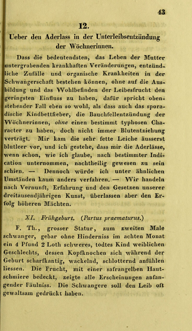 12. Ueber den Aderlass in der Unteiieibsentziindung der Wöchnerinnen. Dass die bedeutendsten, das Leben der Mutfer untergrabenden krankhaften Veränderungen, entzünd- liche Zufälle und organische Krankheiten in der Schwangerschaft bestehen können, ohne auf die Aus- bildung und das Wohlbefinden der Leibesfrucht den geringsten Einfluss zu haben, dafür spricht oben- stehender Fall eben so wohl, als dass auch das spora- dische Kindbettfieber, die Bauchfellentzündung der Wöchnerinnen, ohne einen bestimmt typhosen Cha- racter zu haben, doch nicht immer Blutentziehung verträgt. Mir kam die sehr fette Leiche äusserst blutleer vor, und ich gestehe, dass mir die Aderlässe, wenn schon, wie ich glaube, nach bestimmter Indi- cation unternommen, nachtheilig gewesen zu sein schien, — Dennoch würde ich unter ähnlichen Umständen kaum anders verfahren. — Wir handeln nach Vernunft, Erfahrung und den Gesetzen unserer dreitausendjährigen Kunst, überlassen aber den Er- folg höheren Mächten. X/. Frühgehurt, (Partus praemaiurus.) F. Th., grosser Statur, zum zweiten Male schwanger, gebar ohne Hinderniss im achten Monat ein 4 Pfund 2 Loth schweres, todtes Kind weiblichen Geschlechts, dessen Kopfknochen sich während der Geburt scharfkantig, wackelnd, schlotternd anfühlen Hessen. Die Frucht, mit einer safrangelben Haut- schmiere bedeckt, zeigte alle Erscheinungen anfan- gender Fäulniss. Die Schwangere soll den Leib oft gewaltsam gedrückt haben.