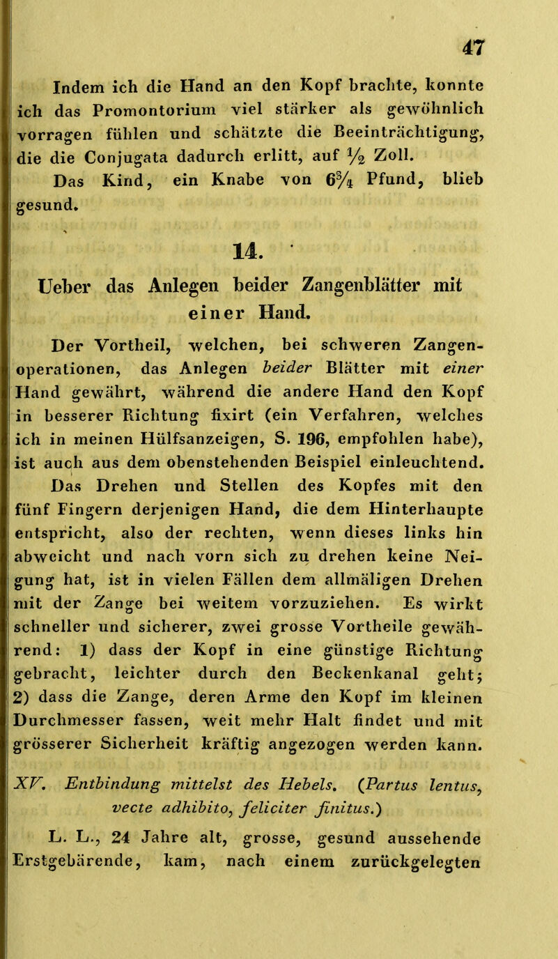 I 47 Indem ich die Hand an den Kopf brachte, konnte ich das Promontorium viel starker als gewöhnlich vorragen fühlen und schätzte die Beeinträchtigung, die die Conjugata dadurch erlitt, auf Zoll. Das Kind, ein Knabe von 6% Pfund, blieb gesund» 14. üeber das Anlegen beider Zangenblätter mit einer Hand. Der Vortheil, -welchen, bei schweren Zangen- operationen, das Anlegen beider Blätter mit einer Hand gewährt, während die andere Hand den Kopf in besserer Richtung fixirt (ein Verfahren, welches ich in meinen Hülfsanzeigen, S. 196, empfohlen habe), ist auch aus dem obenstehenden Beispiel einleuchtend. Das Drehen und Stellen des Kopfes mit den fünf Fingern derjenigen Hand, die dem Hinterhaupte entspricht, also der rechten, wenn dieses links hin abweicht und nach vorn sich zu drehen keine Nei- gung hat, ist in vielen Fällen dem allmäligen Drehen mit der Zange bei weitem vorzuziehen. Es wirkt schneller und sicherer, zwei grosse Vortheile gev/äh- rend: 1) dass der Kopf in eine günstige Richtung gebracht, leichter durch den Beckenkanal geht 5 2) dass die Zange, deren Arme den Kopf im kleinen Durchmesser fassen, weit mehr Halt findet und mit grösserer Sicherheit kräftig angezogen werden kann. XV, Enthindung mittelst des Hehels, (Partus lentusy vecte adhihito^ feliciter finitus.') Lf. L., 24 Jahre alt, grosse, gesund aussehende Erstgebärende, kam, nach einem zurückgelegten