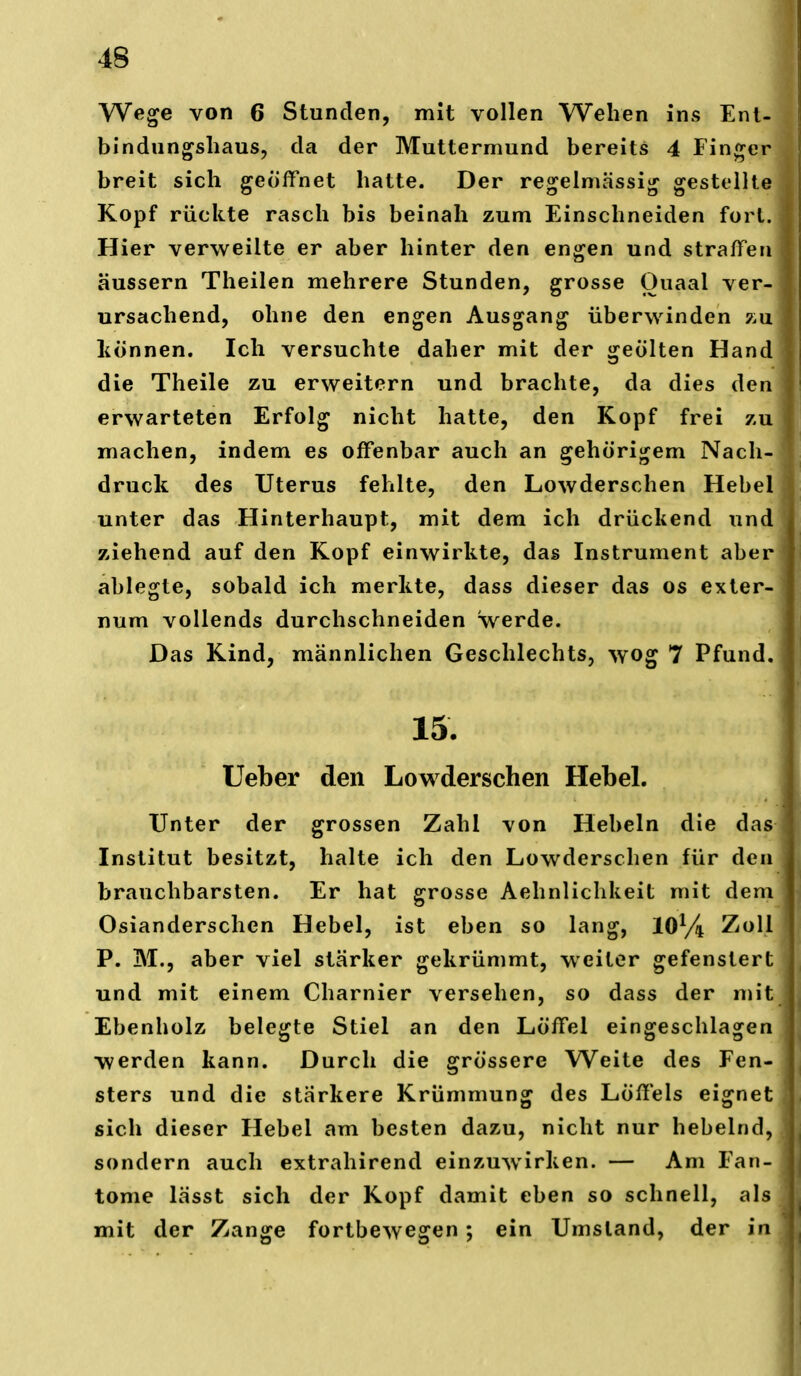 Wege von 6 Stunden, mit vollen Wehen ins Ent- bindungsliaus, da der Muttermund bereits 4 Finger breit sich geöffnet hatte. Der regelmässig gestellte Kopf rückte rasch bis beinah zum Einschneiden fort. Hier verweilte er aber hinter den engen und straffen äussern Theilen mehrere Stunden, grosse Quaal ver- ursachend, ohne den engen Ausgang überwinden 7ai liönnen. Ich versuchte daher mit der geölten Hand die Theile zu erweitern und brachte, da dies den erwarteten Erfolg nicht hatte, den Kopf frei zu machen, indem es offenbar auch an gehörigem Nach- druck des Uterus fehlte, den Lowderschen Hebel unter das Hinterhaupt, mit dem ich drückend und ziehend auf den Kopf einwirkte, das Instrument aber ablegte, sobald ich merkte, dass dieser das os exter- num vollends durchschneiden werde. Das Kind, männlichen Geschlechts, wog 7 Pfund. 15. lieber den Lowderschen Hebel. Unter der grossen Zahl von Hebeln die das Institut besitzt, halte ich den Lowderschen für den brauchbarsten. Er hat grosse Aehnliclikeit mit dem Osianderschen Hebel, ist eben so lang, 10% Zoll P. M., aber viel stärker gekrümmt, weiter gefenstert und mit einem Charnier versehen, so dass der mit Ebenholz belegte Stiel an den Löffel eingeschlagen werden kann. Durch die grössere Weite des Fen- sters und die stärkere Krümmung des Löffels eignet sich dieser Hebel am besten dazu, nicht nur hebelnd, sondern auch extrahirend einzuwirken. — Am Fan- tome lässt sich der Kopf damit eben so schnell, als mit der Zange fortbewegen ; ein Umstand, der in