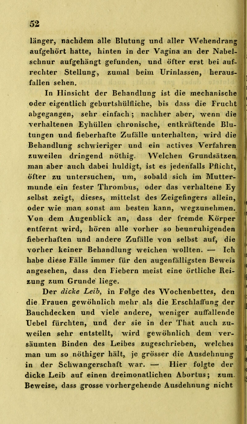 länger, nachdem alle Blutung und aller Wehendrang aufgehört hatte, hinten in der Vagina an der Nabel- schnur aufgehängt gefunden, und Öfter erst bei auf- rechter Stellung, zumal beim Urinlassen, heraus- fallen sehen. In Hinsicht der Behandlung ist die mechanische oder eigentlich geburtshülfliche, bis dass die Frucht abgegangen, sehr einfach; nachher aber, wenn die verhaltenen Eyhüllen chronische, entkräftende Blu- tungen und fieberhafte Zufälle unterhalten, wird die Behandlung schwieriger und ein actives Verfahren zuweilen dringend nöthig. Welchen Grundsätzen, man aber auch dabei huldigt, ist es jedenfalls Pflicht, öfter ZTi untersuchen, um, sobald sich im Mutter- munde ein fester Thrombus, oder das verhaltene Eyl selbst zeigt, dieses, mittelst des Zeigefingers allein,] oder wie man sonst am besten kann, wegzunehmen.! Von dem Augenblick an, dass der fremde Körper entfernt wird, hören alle vorher so beunruhigenden fieberhaften und andere Zufälle von selbst auf, die vorher keiner Behandlung weichen wollten. — Ich habe diese Fälle immer für den augenfälligsten Beweis angesehen, dass den Fiebern meist eine örtliche Rei- zung zum Grunde liege. Der dicke Leih, in Folge des Wochenbettes, den die Frauen gewöhnlich mehr als die Erschlaffung der Bauchdecken und viele andere, weniger auffallende Uebel furchten, und der sie in der That auch zu- weilen sehr entstellt, wird gewöhnlich dem ver- säumten Binden des Leibes zugeschrieben, welches man um so nöthiger hält, je grösser die Ausdehnung in der Schwangerschaft war. — Hier folgte der dicke Leib auf einen dreimonatlichen Abortus; zum Beweise, dass grosse vorhergehende Ausdehnung nicht
