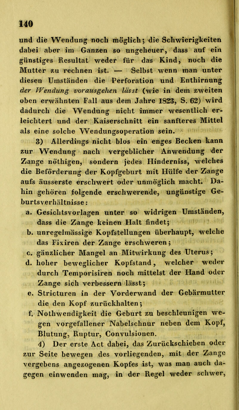 und die Wendung noch rtioglicli; die Schwierigkeiten dabei aber im Ganzen so ungeheuer, dass auf ein günstiges Resultat v/eder für das Kind, noch die Mutter zu rechnen ist. — Selbst wenn man unter diesen Umständen die Perforation und Enthirnung der Wendung vorausgehen lässt (wie in dem zweiten üben erwähnten Fall aus dem Jahre 1823, S. 62) wird dadurch die Wendung nicht immer wesentlich er- leichtert und der Kaiserschnitt ein sanfteres Mittel als eine solche W^endungsoperation sein. 3) Allerdings nicht blos ein enges Becken kann zur Wendung nach vergeblicher Anwendung der Zange nöthigen, sondern jedes Hinderniss, welches die Beförderung der Kopfgeburt mit Hülfe der Zange aufs äusserste erschwert oder unmöglich macht. Da- hin gehören folgende erschwerende, ungünstige Ge- burtsverhältnisse : a. Gesichtsvorlagen unter so widrigen Umständen, dass die Zange keinen Halt findet; b. unregelmässige Kopfstellungen überhaupt, welche das Fixiren der Zange erschweren; c. gänzlicher Mangel an Mitwirkung des Uterus; d. hoher beweglicher Kopfstand, welcher weder durch Temporisiren noch mittelst der Hand oder Zange sich verbessern lässt; e. Stricturen in der Vorderwand der Gebärmutter die den Kopf zurückhalten; f. Nothwendigkeit die Geburt zu beschleunigen we- gen vorgefallener Nabelschnur neben dem Kopf, Blutung, Ruptur, Convulsionen. 4) Der erste Act dabei, das Zurückschieben oder zur Seite bewegen des vorliegenden, mit der Zange vergebens angezogenen Kopfes ist, was man auch da- gegen einwenden mag, in der Regel weder schwer,