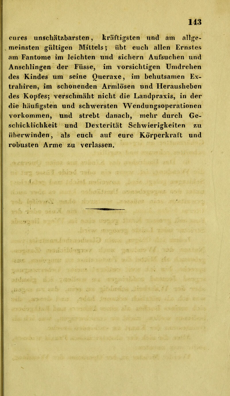eures unschätzbarsten, kräftigsten und am allj^e- meinsten gültigen Mittels; übt euch allen Ernstes am Fantome im leichten und sichern Aufsuchen und Anschlingen der Füsse, im vorsichtigen Umdrehen des Kindes um seine Oueraxe, im behutsamen Ex- trahiren, im schonenden Armlösen und Herausheben des Kopfes; verschmäht nicht die Landpraxis, in der die häufigsten und schwersten Wendungsoperationen vorkommen, und strebt danach, mehr durch Ge- schicklichkeit und Dexterität Schwierigkeiten zu überwinden, als euch auf eure Körperkraft und robusten Arme zu verlassen.