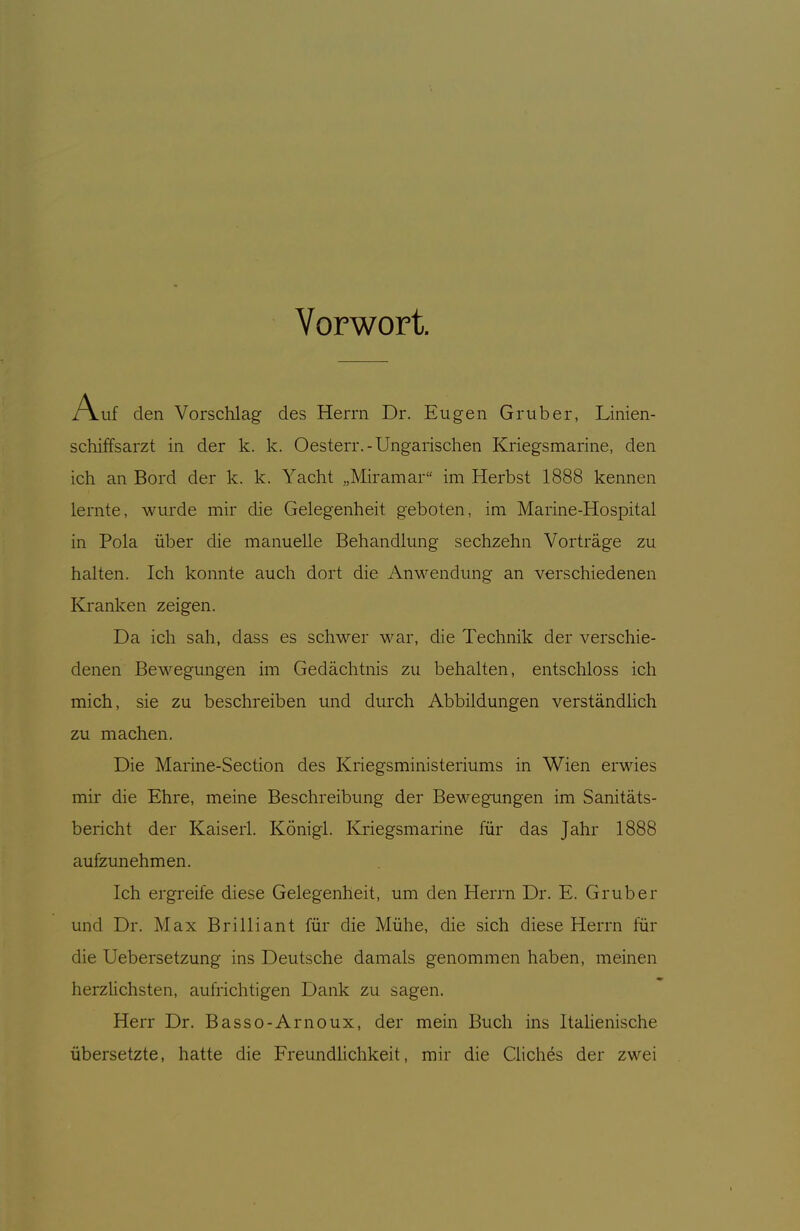 Vorwort. Auf den Vorschlag des Herrn Dr. Eugen Gruber, Linien- schiffsarzt in der k. k. Oesterr.-Ungarischen Kriegsmarine, den ich an Bord der k. k. Yacht „Miramar im Herbst 1888 kennen lernte, wurde mir die Gelegenheit geboten, im Marine-Hospital in Pola über die manuelle Behandlung sechzehn Vorträge zu halten. Ich konnte auch dort die Anwendung an verschiedenen Kranken zeigen. Da ich sah, dass es schwer war, die Technik der verschie- denen Bewegungen im Gedächtnis zu behalten, entschloss ich mich, sie zu beschreiben und durch Abbildungen verständlich zu machen. Die Marine-Section des Kriegsministeriums in Wien erwies mir die Ehre, meine Beschreibung der BcM'^egungen im Sanitäts- bericht der Kaiserl. Königl. Kriegsmarine für das Jahr 1888 aufzunehmen. Ich ergreife diese Gelegenheit, um den Herrn Dr. E. Grub er und Dr. Max Brilliant für die Mühe, die sich diese Herrn für die Uebersetzung ins Deutsche damals genommen haben, meinen herzlichsten, aufrichtigen Dank zu sagen. Herr Dr. Basso-Arnoux, der mein Buch ins ItaHenische übersetzte, hatte die Freundlichkeit, mir die Qiches der zwei