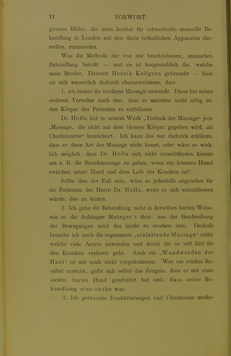 ^Tosseii Hilder, die mein Institut für schwedische manuelle Be- handlung- in London mit den darin befindlichen Apparaten dar- stellen, zuzusenden. Was die Methode der von mir beschriebenen, manuellen Behandlung betrifft — und sie ist hauptsächlich die, welche mein Bruder, Director Henrik Kellgren gebraucht — lässt sie sich wesentlich dadurch characterisieren, dass 1. ich immer die trockene Massage anwende. Diese hat neben anderen Vorteilen auch den, dass es meistens nicht nötig ist, den Körper des Patienten zu entblössen. Dr. Hoffa hat in seinem Werk „Technik der Massage jede „Massage, die nicht auf dem blossen Körper gegeben wird, als Charlatanerie bezeichnet. Ich kann das nur dadurch erklären, dass er diese Art der Massage nicht kennt, oder wäre es wirk- lich möglich, dass Dr. Hoffa sich nicht zurechtfinden könnte um z. B. die Bauchmassage zu geben, wenn ein leinenes Hemd zwischen seiner Hand und dem Leib des Kranken ist? Sollte dies der Fall sein, wäre es jedenfalls angenehm für die Patienten des Herrn Dr. Hoffa, wenn er sich entschliessen würde, dies zu lernen. 2. Ich gebe die Behandlung nicht in derselben harten Weise, wie es die Anhänger Metzger's thun, aus der Beschreibung der Beilegungen wird das leicht zu ersehen sein. Deshalb brauche ich auch die sogenannte „einleitende Massage nicht, welche viele Aerzte anwenden und durch die so viel Zeit für den Kranken verloren geht. Auch ein „Wund wer den der Haut ist mir noch nicht vorgekommen. Wer ein solches Re- sultat erreicht, giebt sich selbst das Zeugnis, dass er mit einer steifen, harten Hand gearbeitet hat und, dass seine Be- handlung eine rauhe war. 3. Ich gebrauche Erschütterungen und Mbrationen metho-