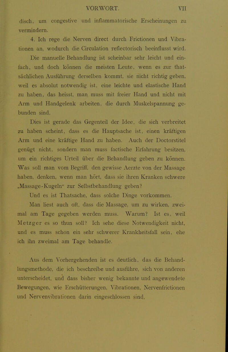 disch, um congestive und inflammatorische Erscheinungen zu vermindern. 4. Ich rege die Nerven direct durch Frictionen und Vibra- tionen an, wodurch die Circulation reflectorisch beeinflusst wird. Die manuelle Behandlung ist scheinbar sehr leicht und ein- fach, und doch können die meisten Leute, wenn es zur that- sächlichen Ausführung derselben kommt, sie nicht richtig geben, weil es absolut notwendig ist, eine leichte und elastische Hand zu haben, das heisst, man muss mit freier Hand und nicht mit Arm und Handgelenk arbeiten, die durch Muskelspannung ge- bunden sind. Dies ist gerade das Gegenteil der Idee, die sich verbreitet zu haben scheint, dass es die Hauptsache ist, einen kräftigen Arm und eine kräftig-e Hand zu haben. Auch der Doctorstitel genügt nicht, sondern man muss factische Erfahrung besitzen, um ein richtiges Urteil über die Behandlung geben zu können. Was soll man vom Begriff, den gewisse Aerzte von der Massage haben, denken, w^nn man hört, dass sie ihren Kranken schwere „Massage-Kugeln zur Selbstbehandlung geben? Und es ist Thatsache, dass solche Dinge vorkommen. ]\Ian liest auch oft, dass die Massage, um zu wirken, zwei- mal am Tage gegeben werden muss. Warum? Ist es, weil Metzger es so thun soll? Ich sehe diese Notwendigkeit nicht, und es muss schon ein sehr schwerer Krankheitsfall sein, ehe ich ihn zweimal am Tage behandle. Aus dem Vorhergehenden ist es deutlich, das die Behand- lungsmethode, die ich beschreibe und ausführe, sich von anderen unterscheidet, und dass bisher wenig bekannte und angCM'endete Bewegungen, wie Erschütterungen, Vibrationen, Nervenfrictionen und Nervenvibrationen darin eingeschlossen sind,