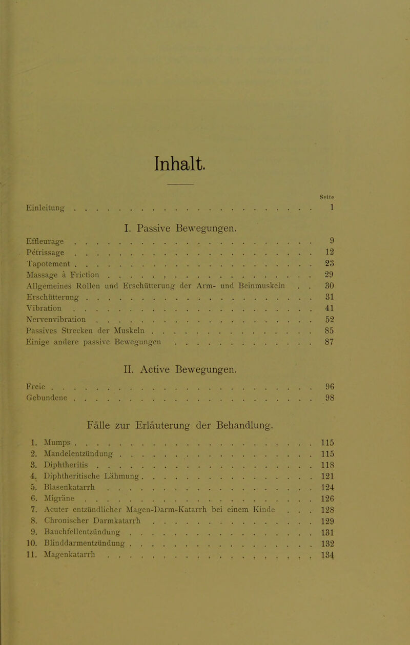 Inhalt. Seite Einleitung 1 I. Passive Bewegungen. Eftleuiage 9 Petrissage 12 Tapotement 23 Massage ä Friction 29 Allgemeines Rollen und Erschütterung der Arm- und Beinmuskeln . . 30 Erschütterung 31 Vibration 41 Nervenvibration 52 Passives Strecken der Muskeln 85 Einige andere passive Bewegungen 87 II. Active Bewegungen. Freie 96 Gebundene 98 Fälle zur Erläuterung der Behandlung. 1. Mumps 115 2. Mandelentzündung 115 3. Diphtheritis 118 4. Diphtheritische Lähmung 121 5. Blasenkatarrh . 124 6. Migi-äne 126 7. Acuter entzündlicher Magen-Darm-Katarrh bei einem Kinde . . . 128 8. Chronischer Darmkatarrh 129 9. Bauchfellentzündung 131 10. Blinddarmentzündung 132