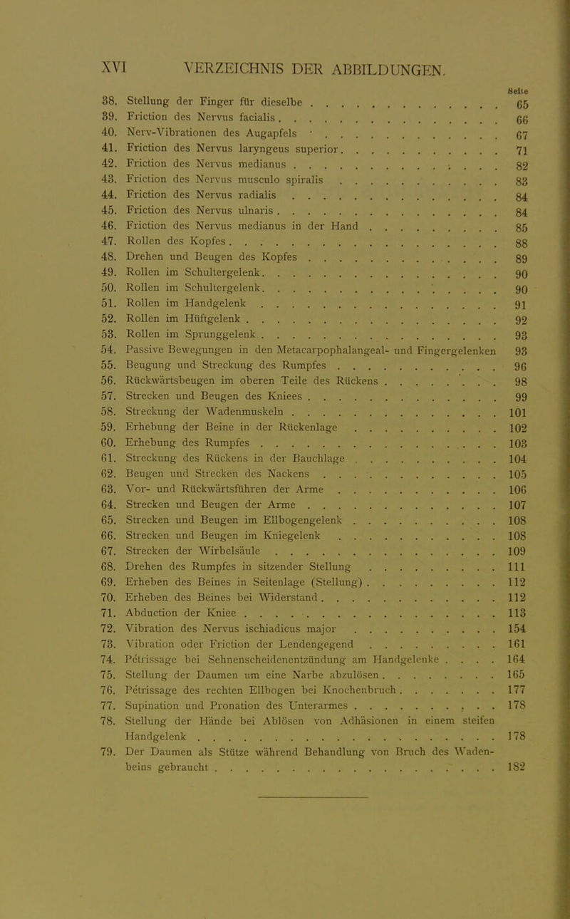 Bell 38. Stellung der Finger fllr dieselbe 6 39. Friction des Nervus facialis 6 40. Nerv-Vibrationen des Augapfels • ß 41. Friction des Nervus laryngeus supcrior 7 42. Friction des Nervus medianus 8 43. Friction des Nervus musculo spiralis 8 44. Friction des Nervus radialis 84 45. Friction des Nervus ulnaris 84 46. Friction des Nervus medianus in der Hand 85 47. Rollen des Kopfes 88 48. Drehen und Beugen des Kopfes 89 49. Rollen im Schultergelenk 90 50. Rollen im Schultergelenk 90 51. Rollen im Handgelenk 91 52. Rollen im Hüftgelenk 92 53. Rollen im Sprunggelenk 9 54. Passive Bevi^egTingen in den Metacarpophalangeal- und Fingergelenken 9 55. Beugung und Streckung des Rumpfes 96 56. RückM'ärtsbeugen im oberen Teile des Rückens 98 57. Strecken und Beugen des Kniees 99 58. Streckung der Wadenmuskeln 101 59. Erhebung der Beine in der Rückenlage 102 60. Erhebung des Rumpfes 103 61. Streckung des Rückens in der Bauchlage 104 62. Beugen und Strecken des Nackens 105 63. Vor- und Rückwärtsführen der Arme 106 64. Strecken und Beugen der Arme 10 65. Strecken und Beugen im Ellbogengelenk 108 66. Strecken und Beugen im Kniegelenk 108 67. Strecken der Wirbelsäule 109 68. Drehen des Rumpfes in sitzender Stellung III 69. Erheben des Beines in Seitenlage (Stellung) 112 70. Erheben des Beines bei Widerstand 112 71. Abduction der Kniee 113 72. Vibration des Nervus ischiadicus major 154 73. Vibration oder Friction der Lendengegend 161 74. Petnssage bei Sehnenscheidenentzündung am Handgelenke . . . . 164 75. Stellung der Daumen um eine Narbe abzulösen 165 76. Petnssage des rechten Ellbogen bei Knochenbruch 177 77. Supination und Pronation des Unterarmes 178 78. Stellung der Hände bei Ablösen von Adhäsionen in einem steifen Handgelenk 178 79. Der Daumen als Stütze vi'ährend Behandlung von Bruch des Waden- beins gebraucht 182