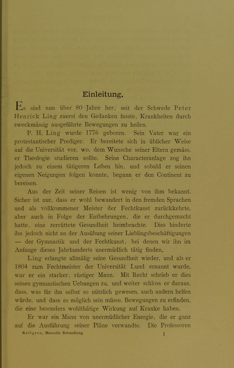 Einleitung. Es sind nun über 80 Jahre her,' seit der Schwede Peter Henrick Ling zuerst den Gedanken fasste, Krankheiten durch zweckmässig ausgeführte Bewegungen zu heilen. P. H. Ling wurde 1776 geboren. Sein Vater war ein protestantischer Prediger. Er bereitete sich in üblicher Weise auf die Universität vor, wo, dem Wunsche seiner Eltern gemäss, er Theologie studieren sollte. Seine Characteranlage zog ihn jedoch zu einem tätigeren Leben hin, und sobald er seinen eigenen Neigungen folgen konnte, begann er den Continent zu bereisen. Aus der Zeit seiner Reisen ist wenig von ihm bekannt. Sicher ist nur, dass er wohl bewandert in den fremden Sprachen und als vollkommener Meister der Fechtkunst zurückkehrte, aber auch in Folge der Entbehrungen, die er durchgemacht hatte, eine zerrüttete Gesundheit heimbrachte. Dies hinderte ihn jedoch nicht an der Ausübung seiner Lieblingsbeschäftigungen — der Gymnastik und der Fechtkunst, bei denen wir ihn im Anfange dieses Jahrhunderts unermüdlich tätig finden. Ling erlangte allmälig seine Gesundheit wieder, und als er 1804 zum Fechtmeister der Universität Lund ernannt wurde, war er ein starker, rüstiger Mann. Mit Recht schrieb er dies seinen gymnastischen Uebungen zu, und weiter schloss er daraus, dass, was für ihn selbst so nützlich gewesen, auch andern helfen würde, und dass es möglich sein müsse, Bewegungen zu erfinden, die eine besonders wohlthätige Wirkung auf Kranke haben. Er war ein Mann von unermüdlicher Energie, die er ganz auf die Ausführung seiner Pläne verwandte. Die Professoren