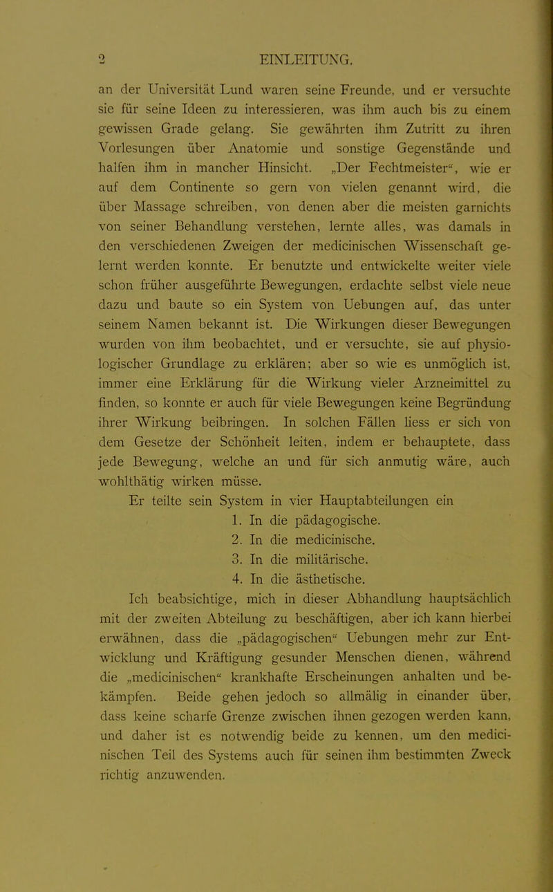 an der Universität Lund waren seine Freunde, und er versuchte sie für seine Ideen zu interessieren, was ihm auch bis zu einem gewissen Grade gelang. Sie gewährten ihm Zutritt zu ihren Vorlesungen über Anatomie und sonstige Gegenstände und halfen ihm in mancher Hinsicht. „Der Fechtmeister, wie er auf dem Continente so gern von vielen genannt wird, die über Massage schreiben, von denen aber die meisten garnichts von seiner Behandlung verstehen, lernte alles, was damals in den verschiedenen Zweigen der medicinischen Wissenschaft ge- lernt werden konnte. Er benutzte und entwickelte weiter viele schon früher ausgeführte Bewegungen, erdachte selbst viele neue dazu und baute so ein System von Uebungen auf, das unter seinem Namen bekannt ist. Die Wirkungen dieser Bewegungen wurden von ihm beobachtet, und er versuchte, sie auf physio- logischer Grundlage zu erklären; aber so wie es unmöglich ist, immer eine Erklärung für die Wirkung vieler Arzneimittel zu finden, so konnte er auch für viele Bewegungen keine Begründung ihrer Wirkung beibringen. In solchen Fällen Hess er sich von dem Gesetze der Schönheit leiten, indem er behauptete, dass jede Bewegung, welche an und für sich anmutig wäre, auch wohlthätig wirken müsse. Er teilte sein System in vier Hauptabteilungen ein 1. In die pädagogische. 2. In die medicinische. 3. In die mihtärische. 4. In die ästhetische. Ich beabsichtige, mich in dieser Abhandlung hauptsächlich mit der zweiten Abteilung zu beschäftigen, aber ich kann hierbei erwähnen, dass die „pädagogischen Uebungen mehr zur Ent- wicklung und Kräftigung gesunder Menschen dienen, während die „medicinischen krankhafte Erscheinungen anhalten und be- kämpfen. Beide gehen jedoch so allmälig in einander über, dass keine scharfe Grenze zwischen ihnen gezogen werden kann, und daher ist es notwendig beide zu kennen, um den medici- nischen Teil des Systems auch für seinen ihm bestimmten Zweck richtig anzuwenden.