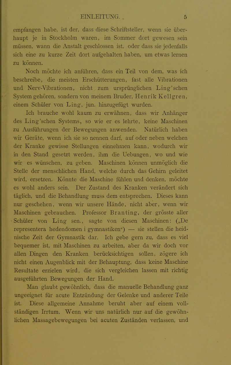 empfangen habe, ist der, dass diese Schriftsteller, wenn sie über- haupt je in Stockholm waren, im Sommer dort gewesen sein müssen, wann die Anstalt geschlossen ist, oder dass sie jedenfalls sich eine zu kurze Zeit dort aufgehalten haben, um etwas lernen zu können. Noch möchte ich anführen, dass ein Teil von dem, was ich beschreibe, die meisten Erschütterungen, fast alle Vibrationen und Nerv-Vibrationen, nicht zum ursprüngHchen Ling'sehen System gehören, sondern von meinem Bruder, Henrik Kellgren, einem Schüler von Ling, jun. hinzugefügt wurden. Ich brauche wohl kaum zu erwähnen, dass wir Anhänger des Ling'sehen Systems, so wie er es lehrte, keine Mascliinen zu Ausführungen der Bewegungen anwenden. Natürlich haben wir Geräte, wenn ich sie so nennen darf, auf oder neben welchen der Kranke gewisse Stellungen einnehmen kann, wodurch wir in den Stand gesetzt werden, ihm die Uebungen, wo und wie wir es wünschen, zu geben. Maschinen können unmöglich die Stelle der menschlichen Hand, welche durch das Gehirn geleitet wird, ersetzen. Könnte die Maschine fühlen und denken, möchte es wohl anders sein. Der Zustand des Kranken verändert sich täghch, und die Behandlung muss dem entsprechen. Dieses kann nur geschehen, wenn wir unsere Hände, nicht aber, wenn wir Maschinen gebrauchen. Professor Branting, der grösste aller Schüler von Ling sen., sagte von diesen Maschinen: („De representera hedendomen i gymnastiken) — sie stellen die heid- nische Zeit der Gymnastik dar. Ich gebe gern zu, dass es viel bequemer ist, mit Maschinen zu arbeiten, aber da wir doch vor allen Dingen den Ej.-anken berücksichtigen sollen, zögere ich nicht einen Augenblick mit der Behauptung, dass keine Maschine Resiiltate erzielen wird, die sich vergleichen lassen mit richtig ausgeführten Bewegungen der Hand. Man glaubt gewöhnHch, dass die manuelle Behandlung ganz ungeeignet für acute Entzündung der Gelenke und anderer Teile ist. Diese allgemeine Annahme beruht aber auf einem voll- ständigen Irrtum. Wenn wir uns natürlich nur auf die gewöhn- lichen Massagebewegungen bei acuten Zuständen verlassen, und