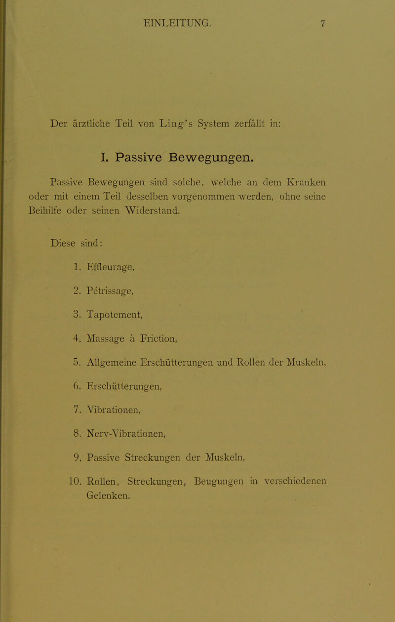 Der ärztliche Teil von Ling-'s System zerfällt in: 1. Passive Bewegungen. Passive Bewegungen sind solche, welche an dem Kranken oder mit einem Teil desselben vorgenommen werden, ohne seine Beihilfe oder seinen Widerstand. Diese sind: 1. Efflem-age, 2. Pctrissage, 3. Tapotement, 4. Massage ä Friction, 5. Allgemeine Erschütterungen und Rollen der Muskeln, 6. Erschütterungen, 7. Vibrationen, 8. Nerv-Vibrationen, 9. Passive Streckungen der Muskeln, 10. Rollen, Streckungen, Beugungen in verschiedenen Gelenken.