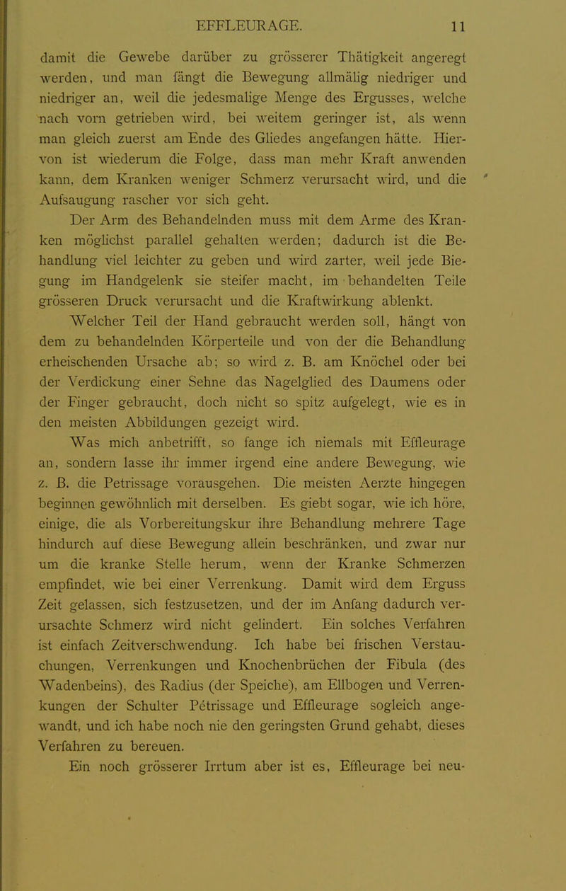 damit die Gewebe darüber zu grösserer Thätigkeit angeregt werden, und man fängt die Bewegung allmälig niedriger und niedriger an, weil die jedesmalige Menge des Ergusses, welche nach vorn getrieben wird, bei weitem geringer ist, als wenn man gleich zuerst am Ende des Gliedes angefcuigen hätte. Hier- von ist wiederum die Folge, dass man mehr Kraft anwenden kann, dem Kranken weniger Schmerz verursacht wird, und die Aufsaugung rascher vor sich geht. Der Arm des Behandelnden muss mit dem Arme des Kran- ken möglichst parallel gehalten werden; dadurch ist die Be- handlung viel leichter zu geben und wird zarter, weil jede Bie- gung im Handgelenk sie steifer macht, im behandelten Teile grösseren Druck verursacht und die Kraftwirkung ablenkt. Welcher Teil der Hand gebraucht werden soll, hängt von dem zu behandelnden Körperteile und von der die Behandlung erheischenden Ursache ab; so wird z. B. am Knöchel oder bei der Verdickung einer Sehne das NagelgHed des Daumens oder der Finger gebraucht, doch nicht so spitz aufgelegt, wie es in den meisten Abbildungen gezeigt wird. Was mich anbetrifft, so fange ich niemals mit Effleurage an, sondern lasse ihr immer irgend eine andere Bewegung, wie z. B. die Petrissage vorausgehen. Die meisten Aerzte hingegen beginnen gewöhnlich mit derselben. Es giebt sogar, wie ich höre, einige, die als Vorbereitungskur ihre Behandlung mehrere Tage hindurch auf diese Bewegung allein beschränken, und zwar nur um die kranke Stelle herum, wenn der Kranke Schmerzen empfindet, wie bei einer Verrenkung. Damit wird dem Erguss Zeit gelassen, sich festzusetzen, und der im Anfang dadurch ver- ursachte Schmerz wird nicht gelindert. Ein solches Verfahren ist einfach Zeitverschwendung. Ich habe bei frischen Verstau- chungen, Verrenkungen und Knochenbrüchen der Fibula (des Wadenbeins), des Radius (der Speiche), am Ellbogen und Verren- kungen der Schulter Petrissage und Effleurage sogleich ange- wandt, und ich habe noch nie den geringsten Grund gehabt, dieses Verfahren zu bereuen. Ein noch grösserer Irrtum aber ist es, Effleurage bei neu-