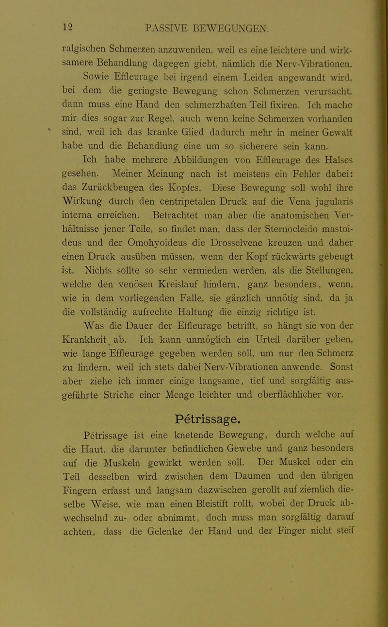 ralgisclien Schmerzen anzuwenden, weil es eine leichtere und wirk- samere Behandlung dagegen giebt, nämlich die Nerv-Vibrationen. Sowie Effleurage bei irgend einem Leiden angewandt wird, bei dem die geringste Bewegung schon Schmerzen verursacht, dann muss eine Hand den schmerzhaften Teil fixiren. Ich mache mir dies sogar zur Regel, auch wenn keine Schmerzen vorhanden sind, weil ich das kranke Glied dadurch mehr in meiner Gewalt habe und die Behandlung eine um so sicherere sein kann. Ich habe mehrere Abbildungen von Effleurage des Halses gesehen. Meiner Meinung nach ist meistens ein Fehler dabei: das Zurückbeugen des Kopfes. Diese Bewegung soll wohl ihre Wirkung durch den centripetalen Druck auf die Vena jugularis interna erreichen. Betrachtet man aber die anatomischen Ver- hältnisse jener Teile, so findet man, dass der Sternocleido mastoi- deus und der Omohyoideus die Drosselvene kreuzen und daher einen Druck ausüben müssen, wenn der Kopf rückwärts gebeugt ist. Nichts sollte so sehr vermieden werden, als die Stellungen, welche den venösen Kreislauf hindern, ganz besonders, wenn, wie in dem vorliegenden Falle, sie gänzHch unnötig sind, da ja die vollständig aufrechte Haltung die einzig richtige ist. Was die Dauer der Effleurage betrifft, so hängt sie von der Krankheit ab. Ich kann unmöglich ein Urteil darüber geben, wie lange Effleurage gegeben werden soll, um nur den Schmerz zu lindern, weil ich stets dabei Nerv-Vibrationen anwende. Sonst aber ziehe ich immer einige langsame, tief und sorgfältig- aus- geführte Striche einer Menge leichter und oberflächHcher vor. Petrissage. Petrissage ist eine knetende Bewegung, durch welche auf die Haut, die darunter befindlichen Gewebe und ganz besonders auf die Muskeln gewirkt werden soll. Der Muskel oder ein Teil desselben wird zwischen dem Daumen und den übrigen Fingern erfasst und langsam dazwischen gerollt auf ziemlich die- selbe Weise, wie man einen Bleistift rollt, wobei der Druck ab- wechselnd zu- oder abnimmt, doch muss man sorgfältig darauf achten, dass die Gelenke der Hand und der Finger nicht steif
