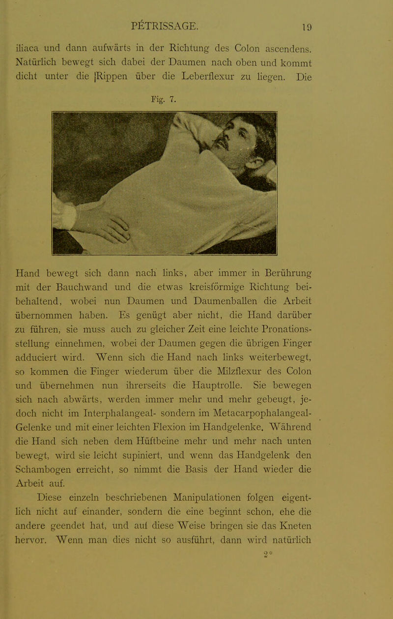 iliaca und dann aufwärts in der Richtung des Colon ascendens. Natürlich bewegt sich dabei der Daumen nach oben und kommt dicht unter die |Rippen über die Leberflexur zu Hegen. Die Fig. 7. Hand bewegt sich dann nach hnks, aber immer in Berührung mit der Bauchwand und die etwas kreisförmige Richtung bei- behaltend, wobei nun Daumen und Daumenballen die Arbeit übernommen haben. Es genügt aber nicht, die Hand darüber zu führen, sie muss auch zu gleicher Zeit eine leichte Pronations- stellimg einnehmen, wobei der Daumen gegen die übrigen Finger adduciert wird. Wenn sich die Hand nach hnks weiterbewegt, so kommen die Finger wiederum über die Milzflexur des Colon und übernehmen nun ihrerseits die Hauptrolle. Sie bewegen sich nach abwärts, werden immer mehr und mehr gebeugt, je- doch nicht im Interphalangeal- sondern im Metacarpophalangeal- Gelenke und mit einer leichten Flexion im Handgelenke. Während die Hand sich neben dem Hüftbeine mehr und mehr nach unten bewegt, wütI sie leicht supiniert, und wenn das Handgelenk den Schambogen erreicht, so nimmt die Basis der Hand wieder die Arbeit auf. Diese einzeln beschriebenen Manipulationen folgen eigent- hch nicht auf einander, sondern die eine beginnt schon, ehe die andere geendet hat, und aul diese Weise bringen sie das Kneten herv^or. Wenn man dies nicht so ausführt, dann wird natürhch 2*