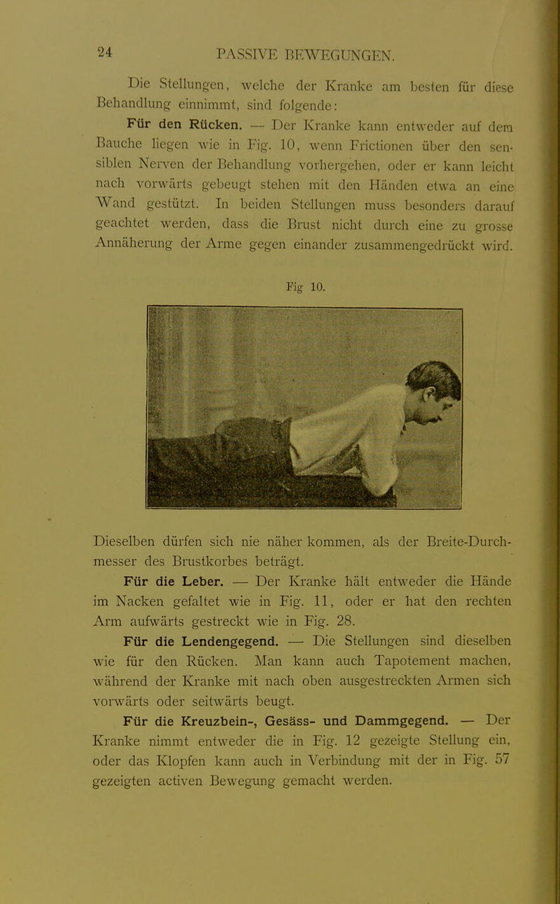 Die Stellungen, welche der Kranke am besten für diese Behandlung einnimmt, sind folgende: Für den Rücken. — Der Kranke kann entweder auf dem Bauche liegen wie in Fig. 10, wenn Frictionen über den sen- siblen Nerven der Behandlung vorhergehen, oder er kann leicht nach vorwärts gebeugt stehen mit den Händen etwa an eine Wand gestützt. In beiden Stellungen muss besonders darauf geachtet werden, dass die Brust nicht durch eine zu grosse Annäherung der Arme gegen einander zusammengedrückt wird. Fig 10. Dieselben dürfen sich nie näher kommen, als der Breite-Durch- messer des Brustkorbes beträgt. Für die Leber. — Der Klranke hält entweder die Hände im Nacken gefaltet wie in Fig. 11, oder er hat den rechten Arm aufwärts gestreckt wie in Fig. 28. Für die Lendengegend. — Die Stellungen sind dieselben wie für den Rücken. Man kann auch Tapotement machen, während der Kranke mit nach oben ausgestreckten Armen sich vorwärts oder seitwärts beugt. Für die Kreuzbein-, Gesäss- und Dammgegend. — Der Kranke nimmt entweder die in Fig. 12 gezeigte Stellung ein, oder das Klopfen kann auch in Verbindung mit der in Fig. 57 gezeigten activen Bewegung gemacht werden.