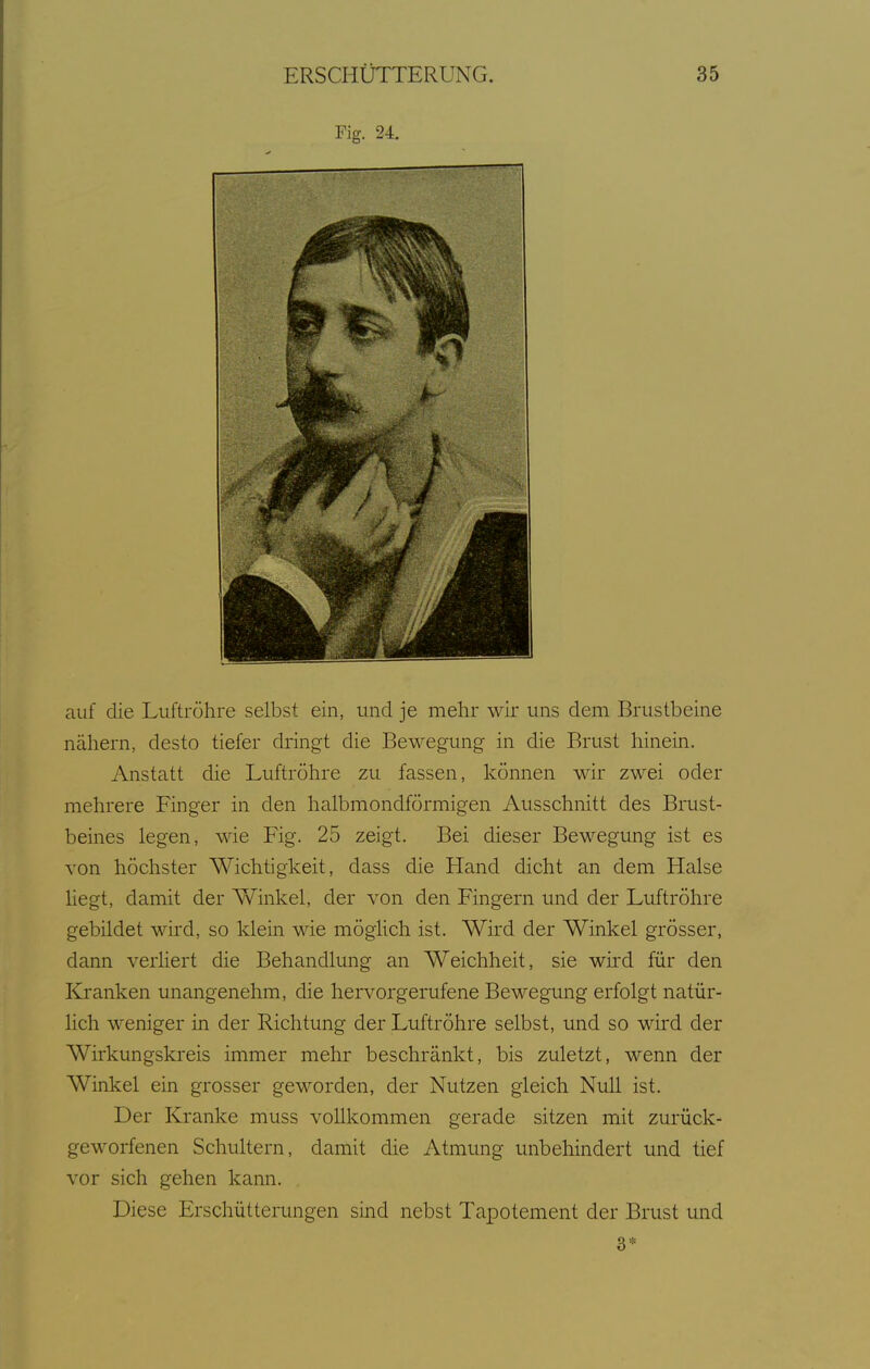Fig. 24. auf die Luftröhre selbst ein, und je mehr wir uns dem Brustbeine nähern, desto tiefer dringt die Bewegung in die Brust hinein. Anstatt die Luftröhre zu fassen, können wir zwei oder mehrere Finger in den halbmondförmigen Ausschnitt des Brust- beines legen, wie Fig. 25 zeigt. Bei dieser Bewegung ist es von höchster Wichtigkeit, dass die Hand dicht an dem Halse Hegt, damit der Winkel, der von den Fingern und der Luftröhre gebildet wird, so klein wie möglich ist. Wird der Winkel grösser, dann verHert die Behandlung an Weichheit, sie wird für den Kranken unangenehm, die hervorgerufene Bewegung erfolgt natür- lich weniger in der Richtung der Luftröhre selbst, und so wird der Wirkungskreis immer mehr beschränkt, bis zuletzt, wenn der Winkel ein grosser geworden, der Nutzen gleich Null ist. Der Kranke muss vollkommen gerade sitzen mit zurück- geworfenen Schultern, damit die Atmung unbehindert und tief vor sich gehen kann. Diese Erschütterungen sind nebst Tapotement der Brust und 3*