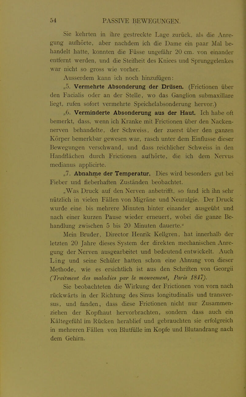 Sie kehrten in ihre gestreckte Lage zurück, als die Anre- gung aufhörte, aber nachdem ich die Dame ein paar Mal be- handelt hatte, konnten die Füsse ungefähr 20 cm. von einander entfernt werden, und die Steifheit des Kniees und Sprunggelenkes war nicht so gross wie vorher. Ausserdem kann ich noch hinzufügen: „5. Vermehrte Absonderung der Drüsen. (Frictionen über den Facialis oder an der Stelle, wo das Ganglion submaxillare hegt, rufen sofort vermehrte Speichelabsonderung hervor.) „6. Verminderte Absonderung aus der Haut. Ich habe oft bemerkt, dass, wenn ich Kranke mit Frictionen über den Nacken- nerven behandelte, der Schweiss, der zuerst über den ganzen Körper bemerkbar gewesen war, rasch unter dem Einflüsse dieser Bewegungen verschwand, und dass reichlicher Schweiss in den Handflächen durch Frictionen aufhörte, die ich dem Nervus medianus applicirte. „7. Abnahme der Temperatur. Dies wkd besonders gut bei Fieber und fieberhaften Zuständen beobachtet. „Was Druck auf den Nerven anbetrifft, so fand ich ihn sehr nützlich in vielen Fällen von Migräne und Neuralgie. Der Druck wurde eine bis mehrere Minuten hinter einander ausgeübt und nach einer kurzen Pause wieder erneuert, wobei die ganze Be- handlung zwdschen 5 bis 20 Minuten dauerte.'- Mein Bruder, Director Henrik Kellgren, hat innerhalb der letzten 20 Jahre dieses S^^stem der direkten mechanischen Am-e- gung der Nerven ausgearbeitet und bedeutend entwickelt. Auch Ling und seine Schüler hatten schon eine Ahnung von dieser Methode, wie es ersichthch ist aus den Schriften von Georgii (Traitment des maladies par le mouvement, Paris 18i7). Sie beobachteten die Wirkung der Frictionen von vorn nach inickwärts in der Richtung des Sinus longitudinalis und transver- sus, und fanden, dass diese Frictionen nicht nur Zusammen- ziehen der Kopfliaut hervorbrachten, sondern dass auch ein Kältegefühl im Rücken herablief und gebrauchten sie erfolgreich in mehreren Fällen von Blutfülle im Kopfe und Blutandrang nach dem Gehirn.