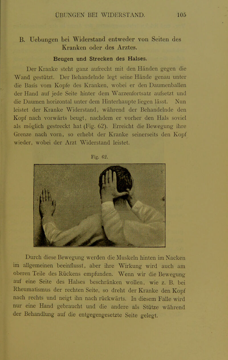 B. Uebungen bei Widerstand entweder von Seiten des Kranken oder des Arztes. Beugen und Strecken des Halses. Der Kranke steht ganz aufrecht mit den Händen gegen die Wand gestützt. Der Behandehide legt seine Hände genau unter die Basis vom Kopfe des Kranken, wobei er den Daumenballen der Hand auf jede Seite hinter dem Warzenfortsatz aufsetzt und die Daumen horizontal unter dem Hinterhaupte liegen lässt. Nun leistet der Kranke Widerstand, während der Behandelnde den Kopf nach vorwärts beugt, nachdem er vorher den Hals soviel als mögüch gestreckt hat (Fig. 62). Erreicht die Bewegung ihre Grenze nach vorn, so erhebt der Kranke seinerseits den Kopf wieder, wobei der Arzt Widerstand leistet. Fig. 62. Durch diese Bewegung werden die Muskeln hinten im Nacken im allgemeinen beeinflusst, aber ihre Wirkung wird auch am oberen Teile des Rückens empfunden. Wenn wir die Bewegung auf eine Seite des Halses beschränken wollen, wie z. B. bei Rheumatismus der rechten Seite, so dreht der Kranke den Kopf nach rechts und neigt ihn nach rückwärts. In diesem Falle wird nur eine Hand gebraucht und die andere als Stütze während der Behandlung auf die entgegengesetzte Seite gelegt.
