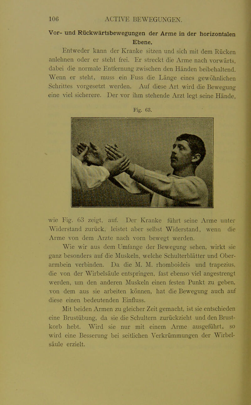 Vor- und Rückwärtsbewegungen der Arme in der horizontalen Ebene. Entweder kann der Kranke sitzen und sich mit dem Rücken anlehnen oder er steht frei. Er streckt die Arme nach vorwärts, dabei die normale Entfernung zwischen den Händen beibehaltend. Wenn er steht, muss ein Fuss die Länge eines gewöhnlichen Schrittes vorgesetzt werden. Auf diese Art wird die Bewegung eine viel sicherere. Der vor ihm stehende Arzt legt seine Hände, Fig. 63. wie Fig. 63 zeigt, auf. Der Kranke führt seine Arme unter Widerstand zurück, leistet aber selbst Widerstand, wenn die Arme von dem Arzte nach vorn bewegt werden. Wie wir aus dem Umfange der Bewegung sehen, wirkt sie ganz besonders auf die Muskeln, welche Schulterblätter und Ober- armbein verbinden. Da die M. M. rhomboideis und trapezius, die von der Wirbelsäule entspringen, fast ebenso viel angestrengt werden, um den anderen Muskeln einen festen Punkt zu geben, von dem aus sie arbeiten können, hat die Bewegung auch auf diese einen bedeutenden Einfluss. Mit beiden Armen zu gleicher Zeit gemacht, ist sie entschieden eine Brustübung, da sie die Schultern zurückzieht und den Brust- korb hebt. Wird sie nur mit einem Arme ausgeführt, so wird eine Besserung bei seitHchen Verkrümmungen der Wirbel- säule erzielt.