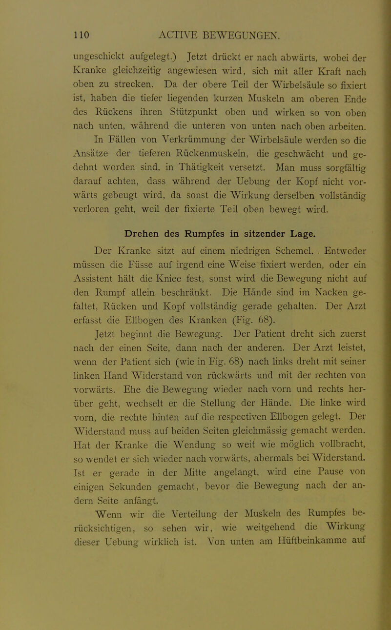 ungeschickt aufgelegt.) Jetzt drückt er nach abwärts, wobei der Kranke gleichzeitig angewiesen wird, sich mit aller Kraft nach oben zu strecken. Da der obere Teil der Wirbelsäule so fixiert ist, haben die tiefer hegenden kurzen Muskeln am oberen Ende des Rückens ihren Stützpunkt oben und wirken so von oben nach unten, während die unteren von unten nach oben arbeiten. In Fällen von Verkrümmung der Wirbelsäule werden so die Ansätze der tieferen Rückenmuskeln, die geschwächt und ge- dehnt worden sind, in Thätigkeit versetzt. Man muss sorgfältig darauf achten, dass während der Uebimg der Kopf nicht vor- wärts gebeugt wird, da sonst die Wirkung derselben vollständig verloren geht, weil der fixierte Teil oben bewegt wird. Drehen des Rumpfes in sitzender Lage. Der Kranke sitzt auf einem niedrigen Schemel. . Entweder müssen die Füsse auf ii-gend eine Weise fixiert werden, oder ein Assistent hält die Kniee fest, sonst wird die Bewegung nicht auf den Rumpf allein beschränkt. Die Hände sind im Nacken ge- faltet, Rücken und Kopf vollständig gerade gehalten. Der Arzt erfasst die Ellbogen des Kranken (Fig. 68). Jetzt beginnt die Bewegung. Der Patient dreht sich zuerst nach der einen Seite, dann nach der anderen. Der Arzt leistet, wenn der Patient sich (wie in Fig. 68) nach links dreht mit seiner Hnken Hand Widerstand von rückwärts und mit der rechten von vorwärts. Ehe die Bewegung wieder nach vorn und rechts her- über geht, wechselt er die Stellung der Hände. Die linke wird vorn, die rechte hinten auf die respectiven Ellbogen gelegt. Der Widerstand muss auf beiden Seiten gleichmässig gemacht werden. Hat der Kranke die Wendung so weit wie möglich vollbracht, so wendet er sich wieder nach vorwärts, abermals bei Widerstand. Ist er gerade in der Mitte angelangt, wird eine Pause von einigen Sekunden gemacht, bevor die Bewegung nach der an- dern Seite anfängt. Wenn wir die Verteilung der Muskeln des Rumpfes be- rücksichtigen, so sehen wir, wie weitgehend die Wirkung dieser Uebung wirkHch ist. Von unten am Hüftbeinkamme auf