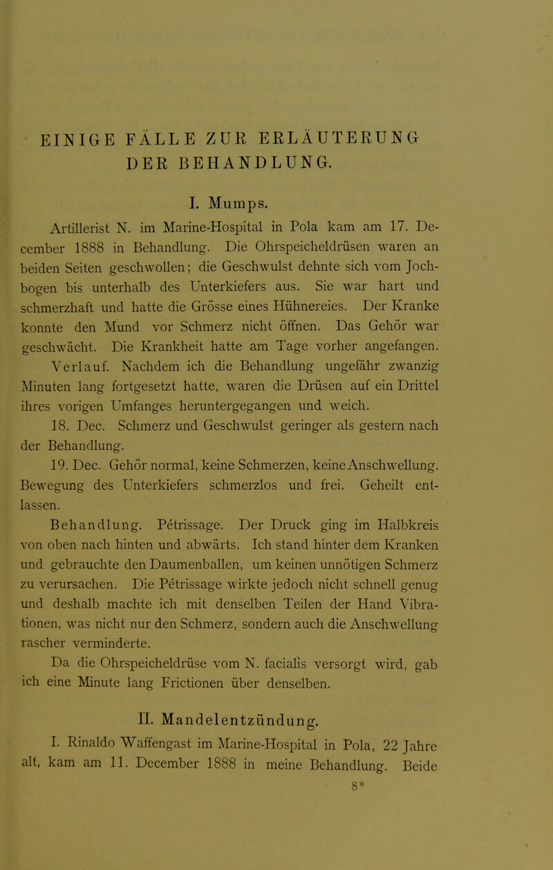 EINIGE FÄLLE ZUR ERLÄUTERUNG DER BEHANDLUNG. I. Mumps. Artillerist N. im Marine-Hospital in Pola kam am 17. De- cember 1888 in Behandlung. Die Ohrspeicheldrüsen waren an beiden Seiten geschwollen; die Geschwulst dehnte sich vom Joch- bogen bis unterhalb des Unterkiefers aus. Sie war hart und schmerzhaft und hatte die Grösse eines Hühnereies. Der Kranke konnte den Mund vor Schmerz nicht öffnen. Das Gehör war geschwächt. Die Krankheit hatte am Tage vorher angefangen. Verlauf. Nachdem ich die Behandlung ungefähr zwanzig Minuten lang fortgesetzt hatte, waren die Dmsen auf ein Drittel ihres vorigen Umfanges heruntergegangen und weich. 18. Dec. Schmerz und Geschwulst geringer als gestern nach der Behandlung. 19. Dec. Gehör normal, keine Schmerzen, keine Anschwellung. Bewegung des Unterkiefers schmerzlos und frei. Geheilt ent- lassen. Behandlung. Petrissage. Der Druck ging im Halbkreis von oben nach hinten und abwärts. Ich stand hinter dem Kranken und gebrauchte den Daumenballen, um keinen unnötigen Schmerz zu verursachen. Die Petrissage wirkte jedoch nicht schnell genug und deshalb machte ich mit denselben Teilen der Hand Vibra- tionen, was nicht nur den Schmerz, sondern auch die Anschwellung rascher verminderte. Da die Ohrspeicheldrüse vom N. facialis versorgt wird, gab ich eine Minute lang Frictionen über denselben. n. Mandelentzündung. I. Rinaldo Waffengast im Marine-Hospital in Pola, 22 Jahre alt, kam am 11. December 1888 in meine Behandlung. Beide 8*