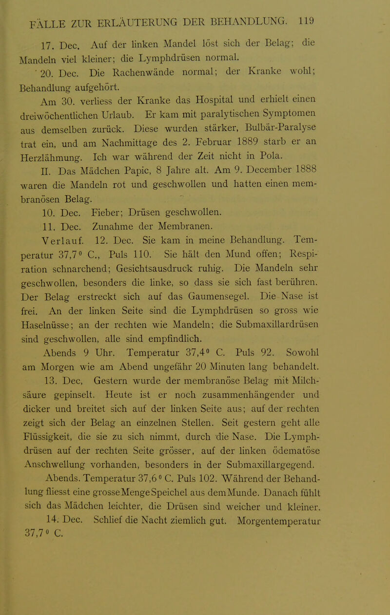 17. Dec. Auf der linken Mandel löst sich der Belag; die Mandeln viel kleiner; die Lymphdrüsen normal. ■ 20. Dec. Die Rachen wände normal; der Kranke wohl; Behandlung aufgehört. Am 30. verliess der Kranke das Hospital und erhielt einen dreiwöchenthchen Urlaub. Er kam mit paralytischen Symptomen aus demselben zurück. Diese wurden stärker, Bulbär-Paralyse trat ein, und am Nachmittage des 2. Februar 1889 starb er an Herzlähmung. Ich war während der Zeit nicht in Pola. n. Das Mädchen Papic, 8 Jahre alt. Am 9. December 1888 waren die Mandeln rot und geschwollen und hatten einen mem- branösen Belag. 10. Dec. Fieber; Drüsen geschwollen. 11. Dec. Zunahme der Membranen. Verlauf. 12. Dec. Sie kam in meine Behandlung. Tem- peratur 37,7° C, Puls 110. Sie hält den Mund offen; Respi- ration schnarchend; Gesichtsausdruck ruliig. Die Mandeln sehr geschwollen, besonders die linke, so dass sie sich fast berühren. Der Belag erstreckt sich auf das Gaumensegel. Die Nase ist frei. An der linken Seite sind die Lymphdrüsen so gross wie Haselnüsse; an der rechten wie Mandeln; die Submaxillardrüsen sind geschwollen, alle sind empfindüch. Abends 9 Uhr. Temperatur 37,4C. Puls 92. Sowohl am Morgen wie am Abend ungefähr 20 Minuten lang behandelt. 13. Dec, Gestern wurde der membranöse Belag mit Milch- säure gepinselt. Heute ist er noch zusammenhängender und dicker und breitet sich auf der hnken Seite aus; auf der rechten zeigt sich der Belag an einzelnen Stellen. Seit gestern geht alle Flüssigkeit, die sie zu sich nimmt, durch die Nase. Die Lymph- drüsen auf der rechten Seite grösser, auf der Hnken ödematöse Anschwellung vorhanden, besonders in der Submaxillargegend. Abends. Temperatur 37,6 C. Puls 102. Während der Behand- lung fliesst eine grosse Menge Speichel aus demMunde. Danach fühlt sich das Mädchen leichter, die Drüsen sind weicher und kleiner. 14. Dec. Schlief die Nacht ziemlich gut. Morgentemperatur 37,70 c.