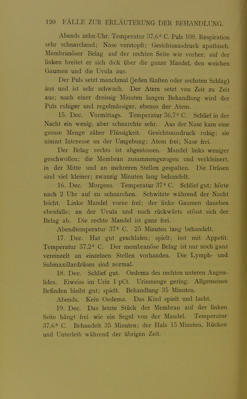 Abends zehn Uhr. Temperatur 37,6 C. Puls 108. Respiration sehr schnarchend; Nase verstopft; Gesichtsausdruck apathisch. J^Iembranöser Belag auf der rechten Seite wie vorher, auf der linken breitet er sich dick über die ganze Mandel, den weichen Gaumen und die Uvula aus. Der Puls setzt manchmal (jeden fünften oder sechsten Schlag) aus und ist sehr schwach. Der Atem setzt von Zeit zu Zeit aus; nach einer dreissig Minuten langen Behandlung wird der Puls ruhiger und regelmässiger, ebenso der Atem. 15. Dec. Vormittags. Temperatur 36,7 C. Schlief in der Nacht ein wenig, aber schnarchte sehr. Aus der Nase kam eine grosse Menge zäher Flüssigkeit. Gesichtsausdruck ruhig; sie nimmt Interesse an der Umgebung; Atem frei; Nase frei. Der Belag rechts ist abgestossen. Mandel hnks weniger geschwollen; die Membran zusammengezogen und verkleinert, in der Mitte und an mehreren Stellen gespalten. Die Drüsen sind viel kleiner; zwanzig Minuten lang behandelt. 16. Dec. Morgens. Temperatur 37 ° C. Schlief gut; hörte nach 2 Uhr auf zu schnarchen. Schwitzte während der Nacht leicht. Linke Mandel vorne frei; der hnke Gaumen daneben ebenfalls; an der Uvula und nach rückwärts stösst sich der Belag ab. Die rechte Mandel ist ganz frei. Abendtemperatur 37° C. 25 Minuten lang behandelt. 17. Dec. Hat gut geschlafen; spielt; isst mit Appetit. Temperatur 37,2° C. Der membranöse Belag ist nur noch ganz vereinzelt an einzelnen Stellen vorhanden. Die Lymph- und Submaxillardrüsen sind normal. 18. Dec. Schlief gut. Oedema des rechten unteren Augen- lides. Eiweiss im Urin 1 pCt. Urinmenge gering. Allgemeines Befinden bleibt gut; spielt. Behandlung 35 Minuten. Abends. Kein Oedema. Das Kind spielt und lacht. 19. Dec. Das letzte Stück der Membran auf der linken Seite hängt frei wie ein Segel von der Mandel. Temperatur 37,6« C. Behandelt 35 Minuten; der Hals 15 Minuten, Rücken und Unterleib während der übrigen Zeit.