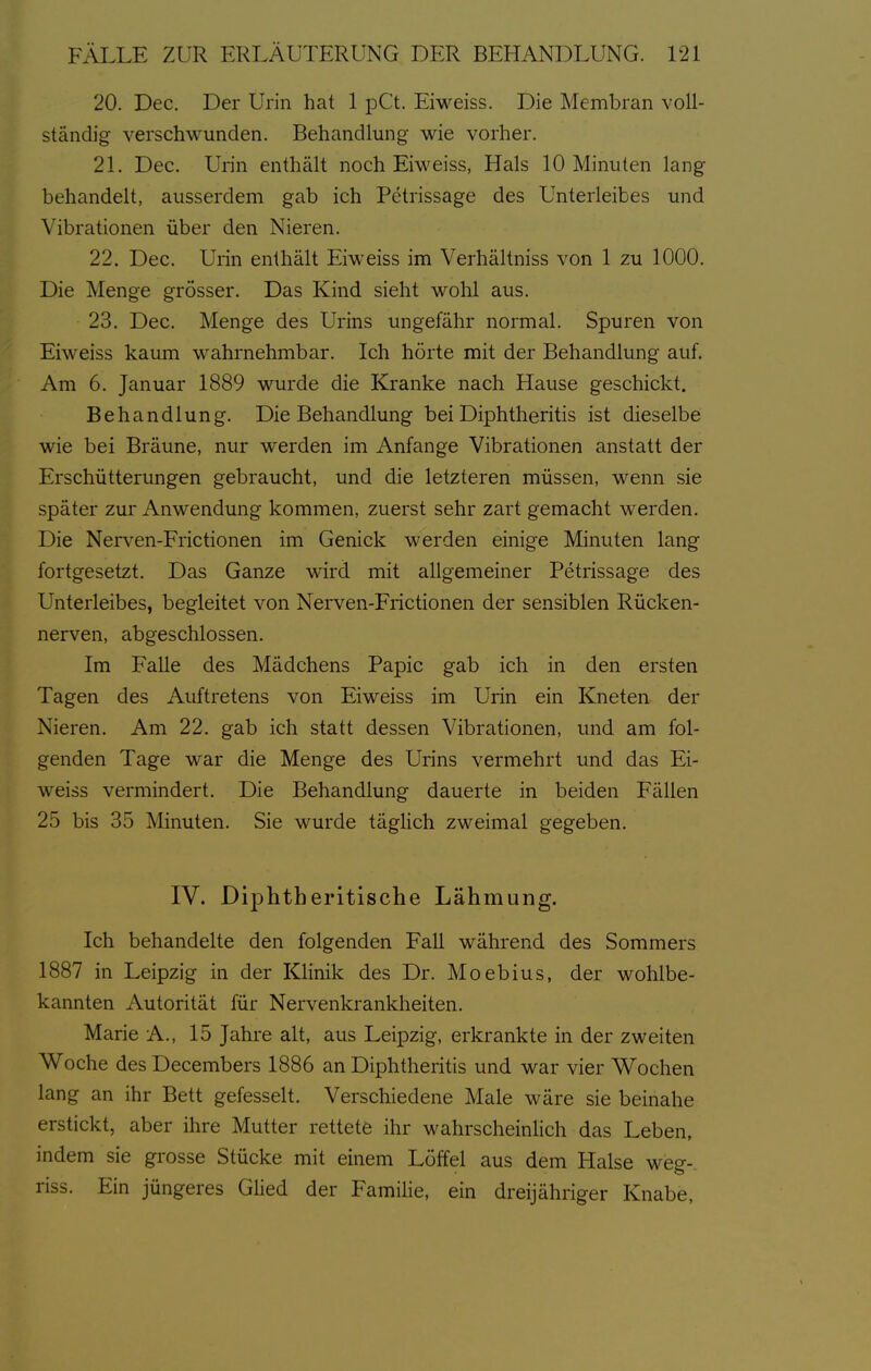 20. Dec. Der Urin hat 1 pCt. Eiweiss. Die Membran voll- ständig verschwunden. Behandlung- wie vorher. 21. Dec. Urin enthält noch Eiweiss, Hals 10 Minuten lang- behandelt, ausserdem gab ich Petrissage des Unterleibes und Vibrationen über den Nieren. 22. Dec. Urin enthält Eiweiss im Verhältniss von 1 zu 1000. Die Menge grösser. Das Kind sieht wohl aus. 23. Dec. Menge des Urins ungefähr normal. Spuren von Eiweiss kaum wahrnehmbar. Ich hörte mit der Behandlung auf. Am 6. Januar 1889 wurde die Kranke nach Hause geschickt. Behandlung. Die Behandlung bei Diphtheritis ist dieselbe wie bei Bräune, nur werden im Anfange Vibrationen anstatt der Erschütterungen gebraucht, und die letzteren müssen, wenn sie später zur Anwendung kommen, zuerst sehr zart gemacht werden. Die Nerven-Frictionen im Genick werden einige Minuten lang fortgesetzt. Das Ganze wird mit allgemeiner Petrissage des Unterleibes, begleitet von Nerven-Frictionen der sensiblen Rücken- nerven, abgeschlossen. Im FaUe des Mädchens Papic gab ich in den ersten Tagen des Auftretens von Eiweiss im Urin ein Kneten der Nieren. Am 22. gab ich statt dessen Vibrationen, und am fol- genden Tage war die Menge des Urins vermehrt und das Ei- weiss vermindert. Die Behandlung dauerte in beiden Fällen 25 bis 35 Minuten. Sie wurde täglich zweimal gegeben. IV. Diphtheritische Lähmung. Ich behandelte den folgenden Fall während des Sommers 1887 in Leipzig in der Klinik des Dr. Moebius, der wohlbe- kannten Autorität für Nervenkrankheiten. Marie A., 15 Jahre alt, aus Leipzig, erkrankte in der zweiten Woche des Decembers 1886 an Diphtheritis und war vier Wochen lang an ihr Bett gefesselt. Verschiedene Male wäre sie beinahe erstickt, aber ihre Mutter rettete ihr wahrscheinlich das Leben, indem sie grosse Stücke mit einem Löffel aus dem Halse weg- riss. Ein jüngeres Glied der Familie, ein dreijähriger Knabe,